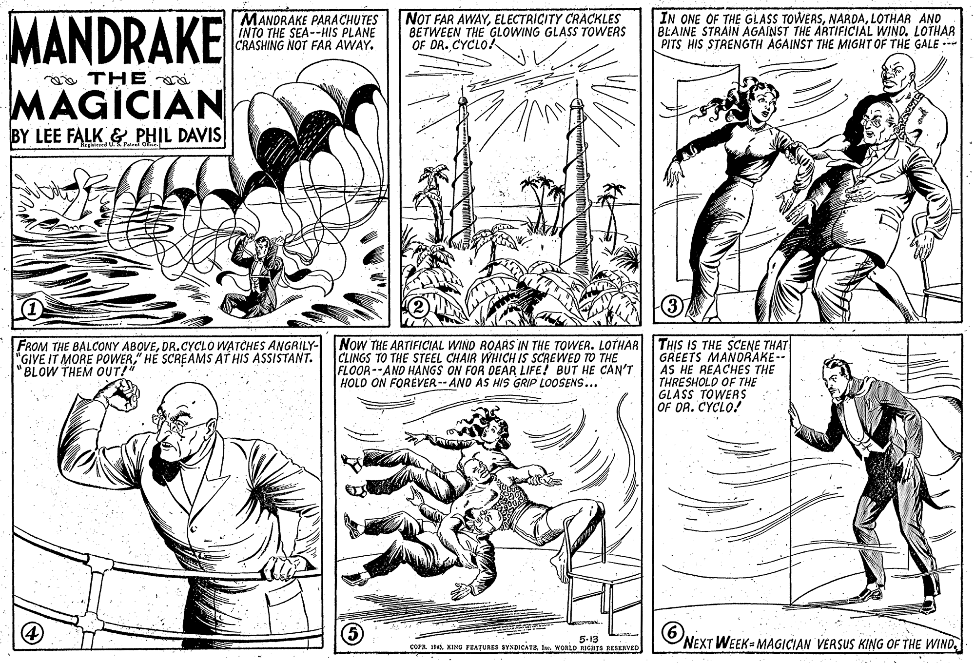 Font OCR: MANDRAKE MANDRAKE PARACHUTES INTO THE SEA--HIS PLANE CRASHING NOT FAR AWAY. NOT FAR AWAYELECTRICITY CRACKLES BETWEEN THE GLOWING GLASS TOWERS OF DR. CYCLO! IN ONE OF THE GLASS TOWERSLOTHAR ANO BLAINE STRAIN AGAINST THE ARTIFICIAL WIND. LOTHAR PITS HIS STRENGTH AGAINST THE MIGHT OF THE GALE --- e THE MAGÍCIAN BY LEE FALK & PHIL DAVIS FROM THE BALCONY ABOVEDR.CYCLO WATCHES ANGRILY- NoW THE ARTIFICIAL WIND ROARS IN THE TOWwER. LOTHAR THIS IS THE SCENE THAT GREETS MANDRAKE-- AS HE REACHES THE THRESHOLD OF THE GLASS TOWERS OF DR. CYCLO! CLINGS TO THE STEEL CHAIR WHICH IS SCREWED TO THE FLOOR--AND HANGS ON FOR DEAR LIFE! BUT HE CAN'T HOLD ON FOREVER-- AND AS HIS GRIP LOOSENS... "GIVE IT MORE POWER" HE SCREAMS AT HIS ASSISTANT. "BLOW THEM OUT!" ONEXT WEEK= MAGICIAN VERSUS KING OF THE WIND5-13 COPA D4Ie. WORLD RIGHTS BESERVED MANDRAKE MANDRAKE PARACHUTES INTO THE SEA--HIS PLANE CRASHING NOT FAR AWAY. NOT FAR AWAYELECTRICITY CRACKLES BETWEEN THE GLOWING GLASS TOWERS OF DR. CYCLO! IN ONE OF THE GLASS TOWERSLOTHAR ANO BLAINE STRAIN AGAINST THE ARTIFICIAL WIND. LOTHAR PITS HIS STRENGTH AGAINST THE MIGHT OF THE GALE --- e THE MAGÍCIAN BY LEE FALK & PHIL DAVIS FROM THE BALCONY ABOVEDR.CYCLO WATCHES ANGRILY- NoW THE ARTIFICIAL WIND ROARS IN THE TOWwER. LOTHAR THIS IS THE SCENE THAT GREETS MANDRAKE-- AS HE REACHES THE THRESHOLD OF THE GLASS TOWERS OF DR. CYCLO! CLINGS TO THE STEEL CHAIR WHICH IS SCREWED TO THE FLOOR--AND HANGS ON FOR DEAR LIFE! BUT HE CAN'T HOLD ON FOREVER-- AND AS HIS GRIP LOOSENS... "GIVE IT MORE POWER" HE SCREAMS AT HIS ASSISTANT. "BLOW THEM OUT!" ONEXT WEEK= MAGICIAN VERSUS KING OF THE WIND5-13 COPA D4KING FEATURES SYNDICATEIe. WORLD RIGHTS BESERVED