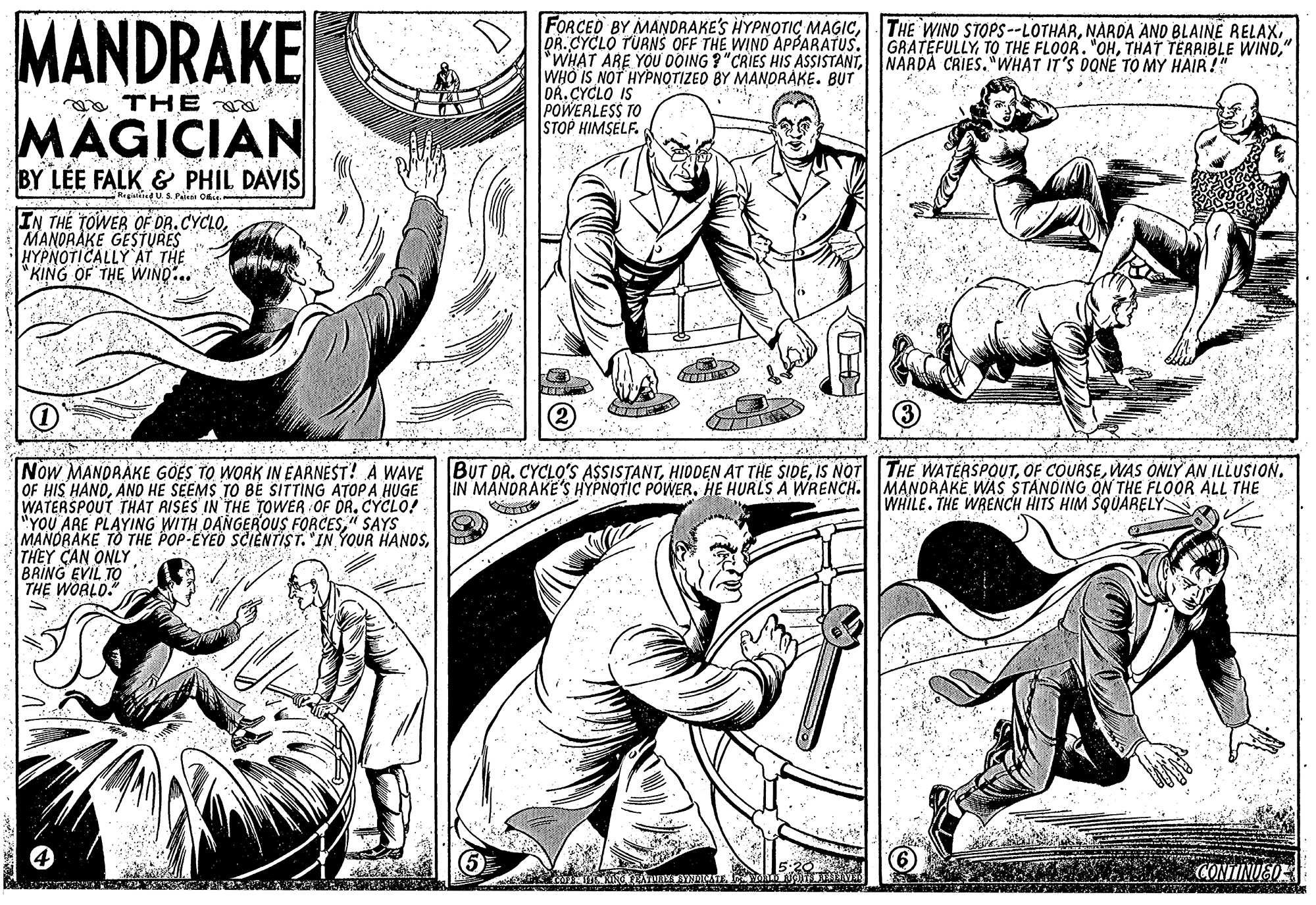 Style OCR: MANDRAKE FORCED BY MANDRAKE'S HYPNOTIC MAGICNARDA CRIES. "WHAT IT'S DONE TO MY HAIR!" WHO IS NOT HYPNOTIZED BY MANDRÁKE. BUT DR.CYCLO IS POWEALESS TO STOP HIMSELF. GRATEFULLY" a THE MAGICIAN BY LÉE FALK & PHIL DAVIS Regiatkind U. S. Pee Oi IN THE TOWER OF DR.CYCLOMANDRAKE GESTURES HYPNOTICALLY AT THE *KING OF THE WIND.. BUT OR. CYCLO'S A$SISTANTWAS ONLY AN ILLUSION. IN MANDRAKE'S HYPNOTIC POWER. HE HURLS A WRENCH. MANDRAKE WAS STANDING ON THE FLOOR ALL THE Now MANDRÁKE GOES TO WORK IN EARNEST! À WAVE OF HIS HANDANO HE SEEMS TO BE SITTING ATOP A HUGE WATERSPOUT THAT RISES IN THE TOWER OF DR. CYCLO! "YOU ARE PLAYING WITH OANGEROUS FORCES" SAYS MANORAKE TO THE POP-EYED SCIENTIST. IN YOUR HANDSTHEY CAN ONLY BRING EVIL TO THE WORLD." WHILE. THE WRENCH HITS HIM SQUARELYN CONTINUEO MANDRAKE FORCED BY MANDRAKE'S HYPNOTIC MAGICTHE WIND STOPS--LOTHARNARDA AND BLAINE RELAXDR.CYCLO TÜRNS OFF THE WIND APPARATUS"WHAT ARE YOU DOING ? "CRIES HIS ASSISTANTNARDA CRIES. "WHAT IT'S DONE TO MY HAIR!" WHO IS NOT HYPNOTIZED BY MANDRÁKE. BUT DR.CYCLO IS POWEALESS TO STOP HIMSELF. GRATEFULLYTO THE FLOOR. "OHTHAT TERRIBLE WIND" a THE MAGICIAN BY LÉE FALK & PHIL DAVIS Regiatkind U. S. Pee Oi IN THE TOWER OF DR.CYCLOMANDRAKE GESTURES HYPNOTICALLY AT THE *KING OF THE WIND.. BUT OR. CYCLO'S A$SISTANTHIDDEN AT THE SIDEIS NOT THE WATERSPOUTOF COURSEWAS ONLY AN ILLUSION. IN MANDRAKE'S HYPNOTIC POWER. HE HURLS A WRENCH. MANDRAKE WAS STANDING ON THE FLOOR ALL THE Now MANDRÁKE GOES TO WORK IN EARNEST! À WAVE OF HIS HANDANO HE SEEMS TO BE SITTING ATOP A HUGE WATERSPOUT THAT RISES IN THE TOWER OF DR. CYCLO! "YOU ARE PLAYING WITH OANGEROUS FORCES" SAYS MANORAKE TO THE POP-EYED SCIENTIST. IN YOUR HANDSTHEY CAN ONLY BRING EVIL TO THE WORLD." WHILE. THE WRENCH HITS HIM SQUARELYN CONTINUEO