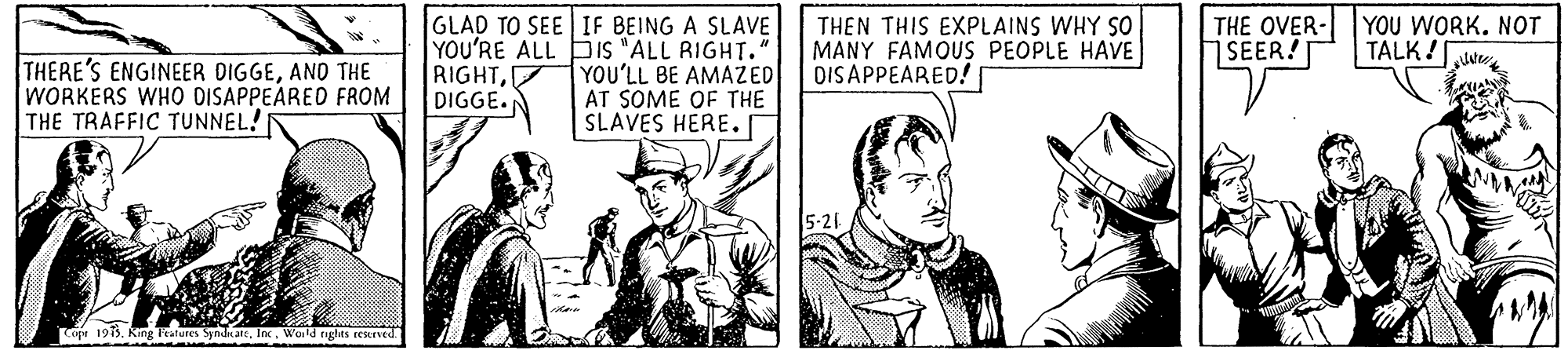 Line OCR: THE OVER- YOU WORK. NOT SEER!T GLAD TO SEE IF BEING A SLAVE YOU'RE ALL bis "ALL RIGHT. YOU'LL BE AMAZED AT SOME OF THE SLAVES HERE. THEN THIS EXPLAINS WHY SO MANY FAMOUS PEOPLE HAVE DIS APPEARED!| TALK!ww THERE'S ENGINEER DIGGEAND THE WORKERS WHO DISAPPEARED FROM THE TRAFFIC TUNNEL! RIGHTDIGGE.N Co 1913. King leatures SyndnartInc. Wold rights resened THE OVER- YOU WORK. NOT SEER!T GLAD TO SEE IF BEING A SLAVE YOU'RE ALL bis "ALL RIGHT. YOU'LL BE AMAZED AT SOME OF THE SLAVES HERE. THEN THIS EXPLAINS WHY SO MANY FAMOUS PEOPLE HAVE DIS APPEARED!| TALK!ww THERE'S ENGINEER DIGGEAND THE WORKERS WHO DISAPPEARED FROM THE TRAFFIC TUNNEL! RIGHTDIGGE.N Co 1913. King leatures SyndnartInc. Wold rights resened