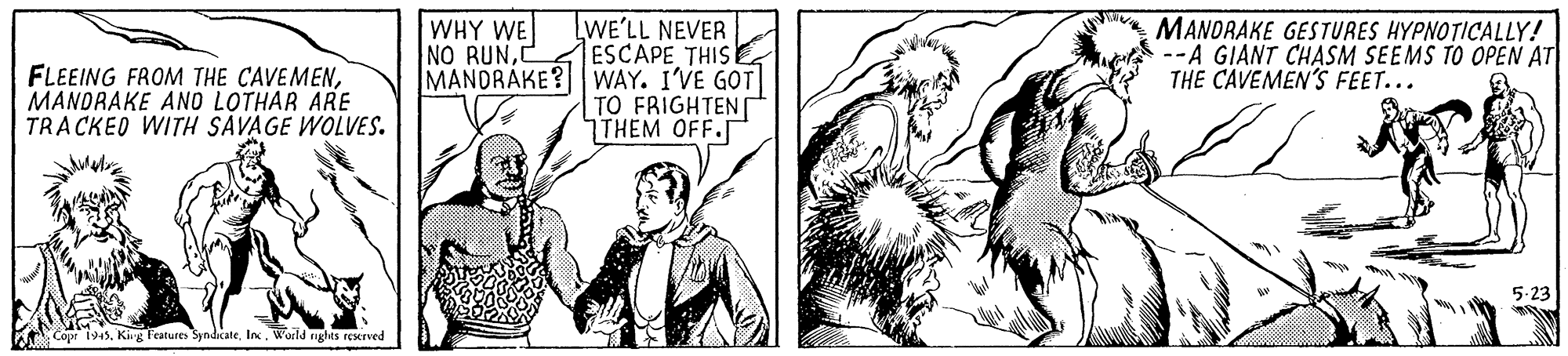 Black-and-white OCR: WHY WE NO RUNMANDRAKE ANO LOTHAR ARE TRA CKED WITH SAVAGE WOLVES. LWE'LL NEVER ESCAPE THIS MANDRAKE? WAY. I'VE GOT TO FRIGHTEN THEM OFF. MANORAKE GESTURES HYPNOTICALLY! --A GIANT CHASM SEEMS TO OPEN AT THE CAVEMEN'S FEET... Copr 1945. Kig Features SyndicateWarld igles rexrved WHY WE NO RUNFLEEING FROM THE CAVEMENMANDRAKE ANO LOTHAR ARE TRA CKED WITH SAVAGE WOLVES. LWE'LL NEVER ESCAPE THIS MANDRAKE? WAY. I'VE GOT TO FRIGHTEN THEM OFF. MANORAKE GESTURES HYPNOTICALLY! --A GIANT CHASM SEEMS TO OPEN AT THE CAVEMEN'S FEET... Copr 1945. Kig Features SyndicateWarld igles rexrved