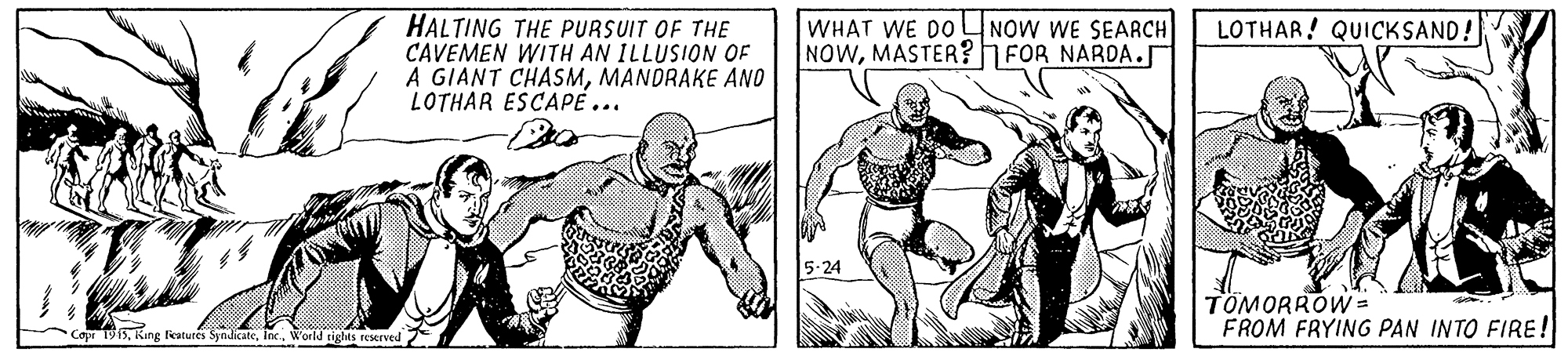 Elbow OCR: HALTING THE PURSUIT OF THE CAVEMEN WITH AN ILLUSION OF A GIANT CHASMMANDRAKE ANO LOTHAR ESCAPE... WHAT WE DO NOW WE SEARCH NOWMASTER? FOR NAROA.J LOTHAR! QUICKSAND! 5-24 TOMORROW = FROM FRYING PAN INTO FIRE! 1915Woild rights reserved HALTING THE PURSUIT OF THE CAVEMEN WITH AN ILLUSION OF A GIANT CHASMMANDRAKE ANO LOTHAR ESCAPE... WHAT WE DO NOW WE SEARCH NOWMASTER? FOR NAROA.J LOTHAR! QUICKSAND! 5-24 TOMORROW = FROM FRYING PAN INTO FIRE! 1915King features SyndicateWoild rights reserved