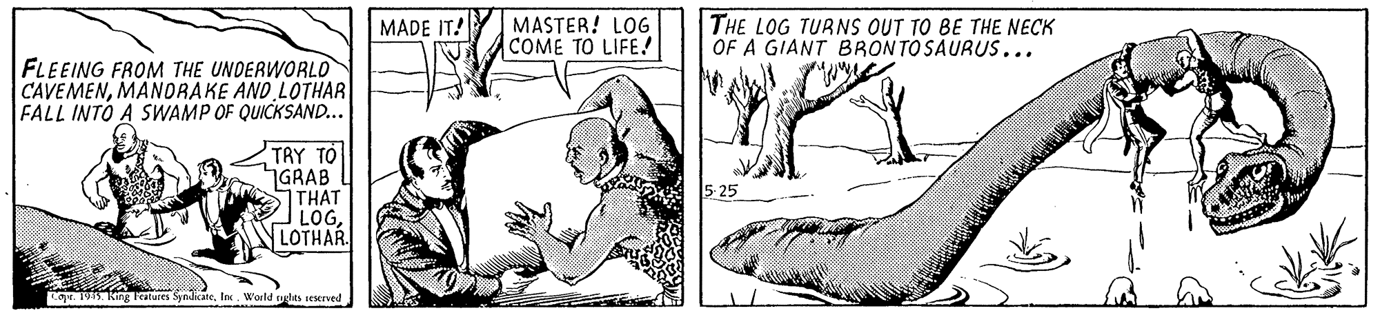 Line OCR: MASTER! LOG COME TO LIFE! THE LOG TURNS OUT TO BE THE NECK OF A GIANT BRONTOSAURUS... MADE IT! FLEEING FROM THE UNDERWORLO CAVEMENMANORAKE AND LOTHAR FALL INTO A SWAMP OF QUICKSAND... TRY TO GRAB THAT LOGLOTHAR 5- 25 Coyr. 195. King lestures SyndicateIn. World nghits seserved MASTER! LOG COME TO LIFE! THE LOG TURNS OUT TO BE THE NECK OF A GIANT BRONTOSAURUS... MADE IT! FLEEING FROM THE UNDERWORLO CAVEMENMANORAKE AND LOTHAR FALL INTO A SWAMP OF QUICKSAND... TRY TO GRAB THAT LOGLOTHAR 5- 25 Coyr. 195. King lestures SyndicateIn. World nghits seserved