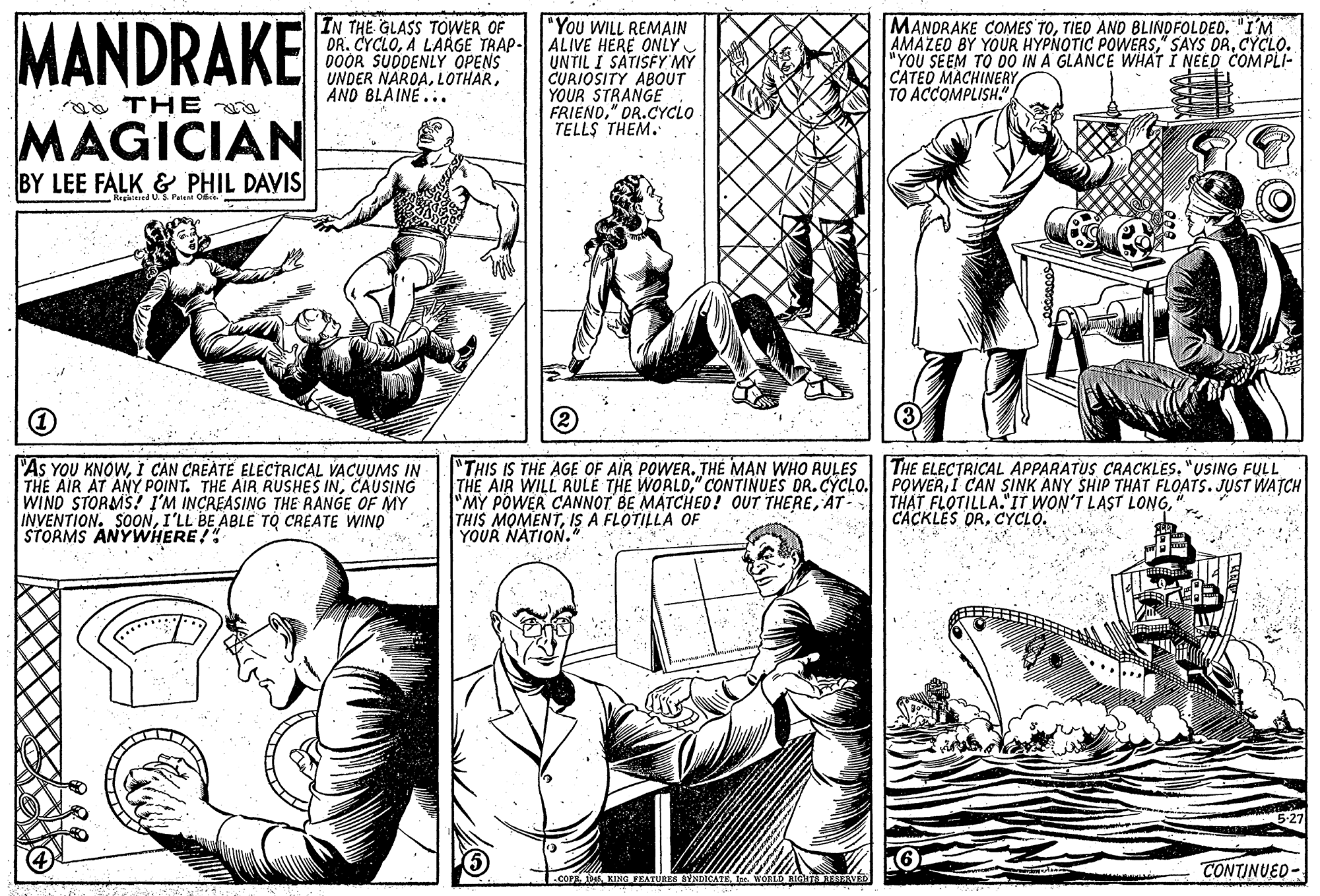 Font OCR: MANDRAKE IN THE GLASS TOWER OF "You WILL REMAIN DR. CYCLOA LARGE TRAP- ALIVE HERE ONLY UNTIL I SÁTISFY MY CURIOSITY ABOUT YOUR STRANGE FRIEND" DR.CYCLO TELLS THEM. MANDRAKE COMES TOTIED AND BLINDFOLDED. "I'M AMAZEO BY YOUR HYPNOTIC POWERSCYCLO. "YOU SEEM TO DO IN A GLANCE WHAT I NEED COMPLI- CATED MACHINERY TO ACCOMPLISH." 00OR SUDDENLY OPENS UNDER NAROAANO BLAINE... a THE MAGICIAN BY LEE FALK & PHIL DAVIS Regkied U.S. Patsa O "As YOU KNOWI CAN CREATE ELECTRICAL VACUUMS IN THE AIR AT ANY POINT. THE AIR RUSHES INCAUSING WIND STORMS! I'M INCREASING THE RANGE OF MY INVENTION. SONI'LL BE ABLE TO CREATE WINO STORMS ANYWHERE!" "THIS IS THE AGE OF AIR POWER. THE MAN WHO RULES THE AIR WILL RULE THE WORL0" CONTINUES DR.CYCLO. "MY POWER CANNOT BE MATCHED ! OUT THEREAT- THIS MOMENTIS A FLOTILLA OF YOUR NATION. THE ELECTRICAL APPARATUS CRACKLES. "USING FULL POWERI CAN SINK ANY SHIP THAT FLOATS. JUST WATCH THAT FLOTILLA."IT WON'T LAST LONGCYCLO. 16 BYNDICATE I. WORLD BIGHT AESERVED CONTINUED- MANDRAKE IN THE GLASS TOWER OF "You WILL REMAIN DR. CYCLOA LARGE TRAP- ALIVE HERE ONLY UNTIL I SÁTISFY MY CURIOSITY ABOUT YOUR STRANGE FRIEND" DR.CYCLO TELLS THEM. MANDRAKE COMES TOTIED AND BLINDFOLDED. "I'M AMAZEO BY YOUR HYPNOTIC POWERS" SAYS DRCYCLO. "YOU SEEM TO DO IN A GLANCE WHAT I NEED COMPLI- CATED MACHINERY TO ACCOMPLISH." 00OR SUDDENLY OPENS UNDER NAROAANO BLAINE... a THE MAGICIAN BY LEE FALK & PHIL DAVIS Regkied U.S. Patsa O "As YOU KNOWI CAN CREATE ELECTRICAL VACUUMS IN THE AIR AT ANY POINT. THE AIR RUSHES INCAUSING WIND STORMS! I'M INCREASING THE RANGE OF MY INVENTION. SONI'LL BE ABLE TO CREATE WINO STORMS ANYWHERE!" "THIS IS THE AGE OF AIR POWER. THE MAN WHO RULES THE AIR WILL RULE THE WORL0" CONTINUES DR.CYCLO. "MY POWER CANNOT BE MATCHED ! OUT THEREAT- THIS MOMENTIS A FLOTILLA OF YOUR NATION. THE ELECTRICAL APPARATUS CRACKLES. "USING FULL POWERI CAN SINK ANY SHIP THAT FLOATS. JUST WATCH THAT FLOTILLA."IT WON'T LAST LONGCACKLES DRCYCLO. 16 BYNDICATE I. WORLD BIGHT AESERVED CONTINUED-