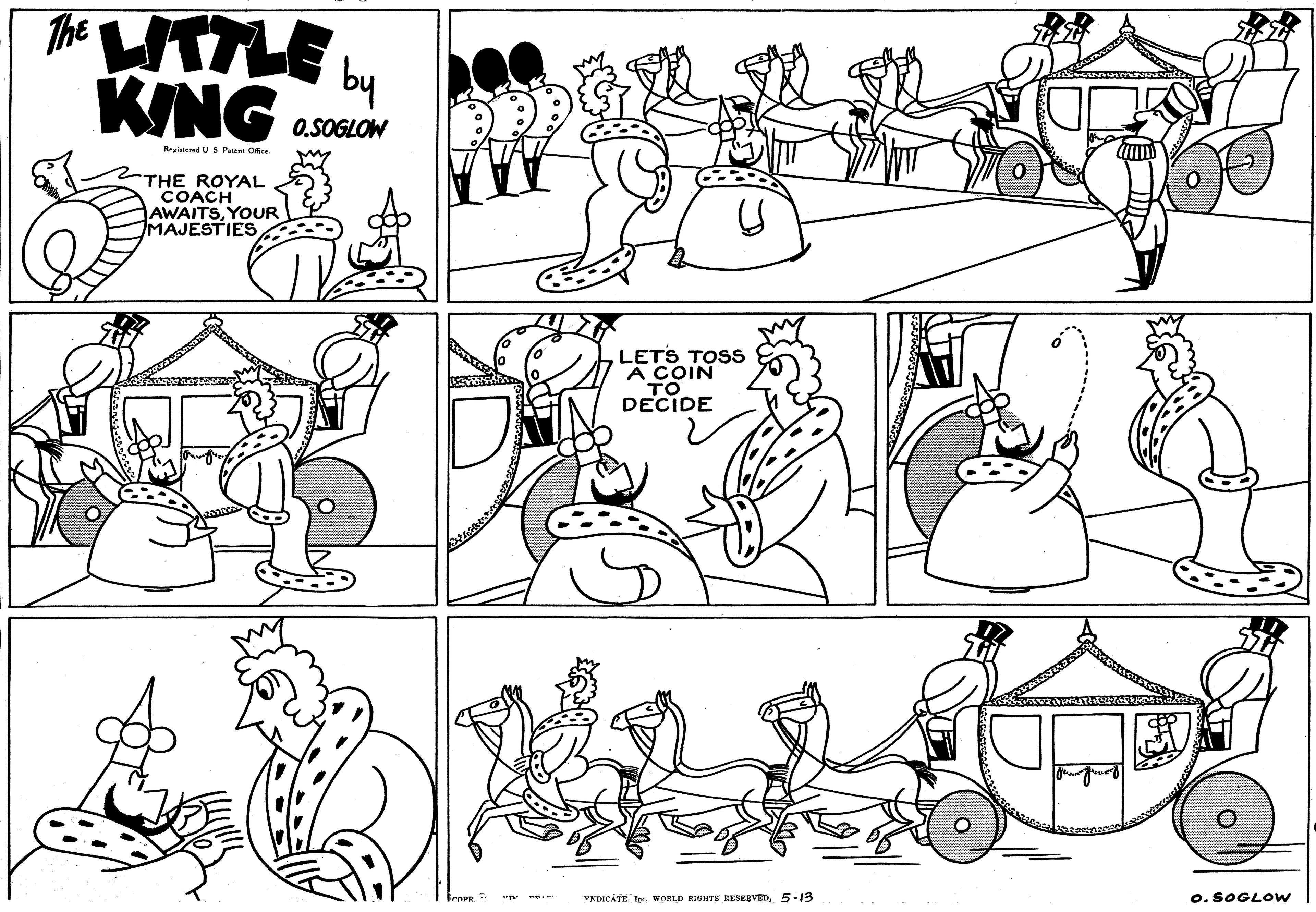 Cartoon OCR: The HTLE KING by 0.SOGLOW Registered U S Patent Oe THE ROYAL COACH AWAITSYOUR MAJESTIES LETS TOss A COIN TO DECIDE VNDICATE5-13 o. SOGLOW The HTLE KING by 0.SOGLOW Registered U S Patent Oe THE ROYAL COACH AWAITSYOUR MAJESTIES LETS TOss A COIN TO DECIDE VNDICATEWORLD RIGHTS RESERVED5-13 o. SOGLOW