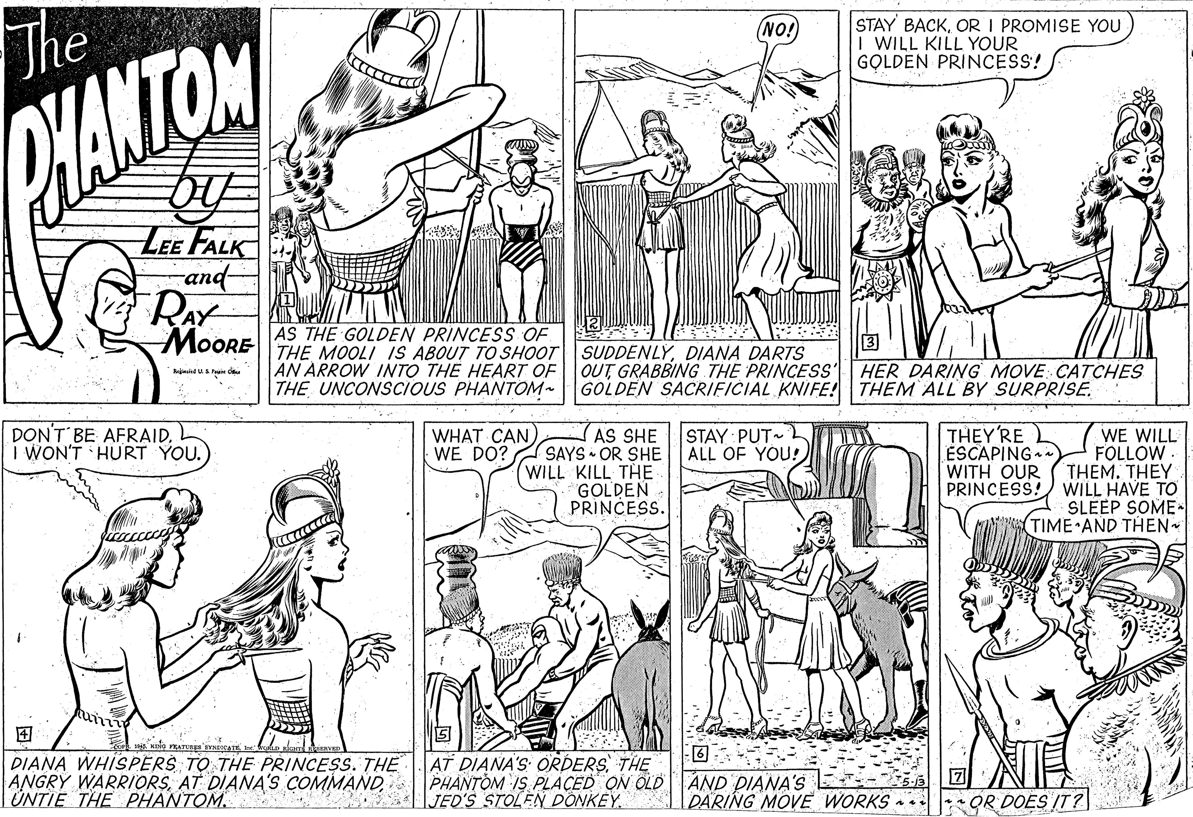 Human OCR: The STAY BACKOR I PROMISE YOU I WILL KILL YOUR GOLDEN PRINCESS! NO! BANTON LEE FALK and- RAY MoORE AS THE GOLDEN PRINCESS OF THE MOOLI IS ABOUT TO SHOOT| SUDDENLÝDIANA DARTS AN ARROW INTO THE HEART OF THE UNCONSCIOUS PHATOM- OUT GRABBING THE PRINCESS HER DARING MOVE: CATCHES GOLDEN SACRIFICIAL KNIFE! THEM ALL'BY SURPRISE. DON'T BE AFRAIDL I WON'T HURT YOU. STAY PUT L D ALL OF YOU! THEY'RE ÉSCAPING WITH OUR PRINCESS! WE WILL FOLLOW THEM. THEY WILL HAVE TO SLEEP SOME- TIME AND THEN WHAT CAN) WE DO? AS SHE SAYS OR SHE WILL KILL THE GOLDEN PRINCESS. ? DIANA WHISPERS TO THE PRINCESS. THE ANGRY WARRIORSTÜNTIE THE PHANTOM. AT DIANA'S ORDERSTHE PHANTÒM IS PLACED ON OLD AND PIANA'S |JEO'S STOLEN DONKEY. DARING MOVE WORKS * lOR DOES IT? The STAY BACKOR I PROMISE YOU I WILL KILL YOUR GOLDEN PRINCESS! NO! BANTON LEE FALK and- RAY MoORE AS THE GOLDEN PRINCESS OF THE MOOLI IS ABOUT TO SHOOT| SUDDENLÝDIANA DARTS AN ARROW INTO THE HEART OF THE UNCONSCIOUS PHATOM- OUT GRABBING THE PRINCESS HER DARING MOVE: CATCHES GOLDEN SACRIFICIAL KNIFE! THEM ALL'BY SURPRISE. DON'T BE AFRAIDL I WON'T HURT YOU. STAY PUT L D ALL OF YOU! THEY'RE ÉSCAPING WITH OUR PRINCESS! WE WILL FOLLOW THEM. THEY WILL HAVE TO SLEEP SOME- TIME AND THEN WHAT CAN) WE DO? AS SHE SAYS OR SHE WILL KILL THE GOLDEN PRINCESS. ? DIANA WHISPERS TO THE PRINCESS. THE ANGRY WARRIORSAT DIANA'S COMMANDTÜNTIE THE PHANTOM. AT DIANA'S ORDERSTHE PHANTÒM IS PLACED ON OLD AND PIANA'S |JEO'S STOLEN DONKEY. DARING MOVE WORKS * lOR DOES IT?