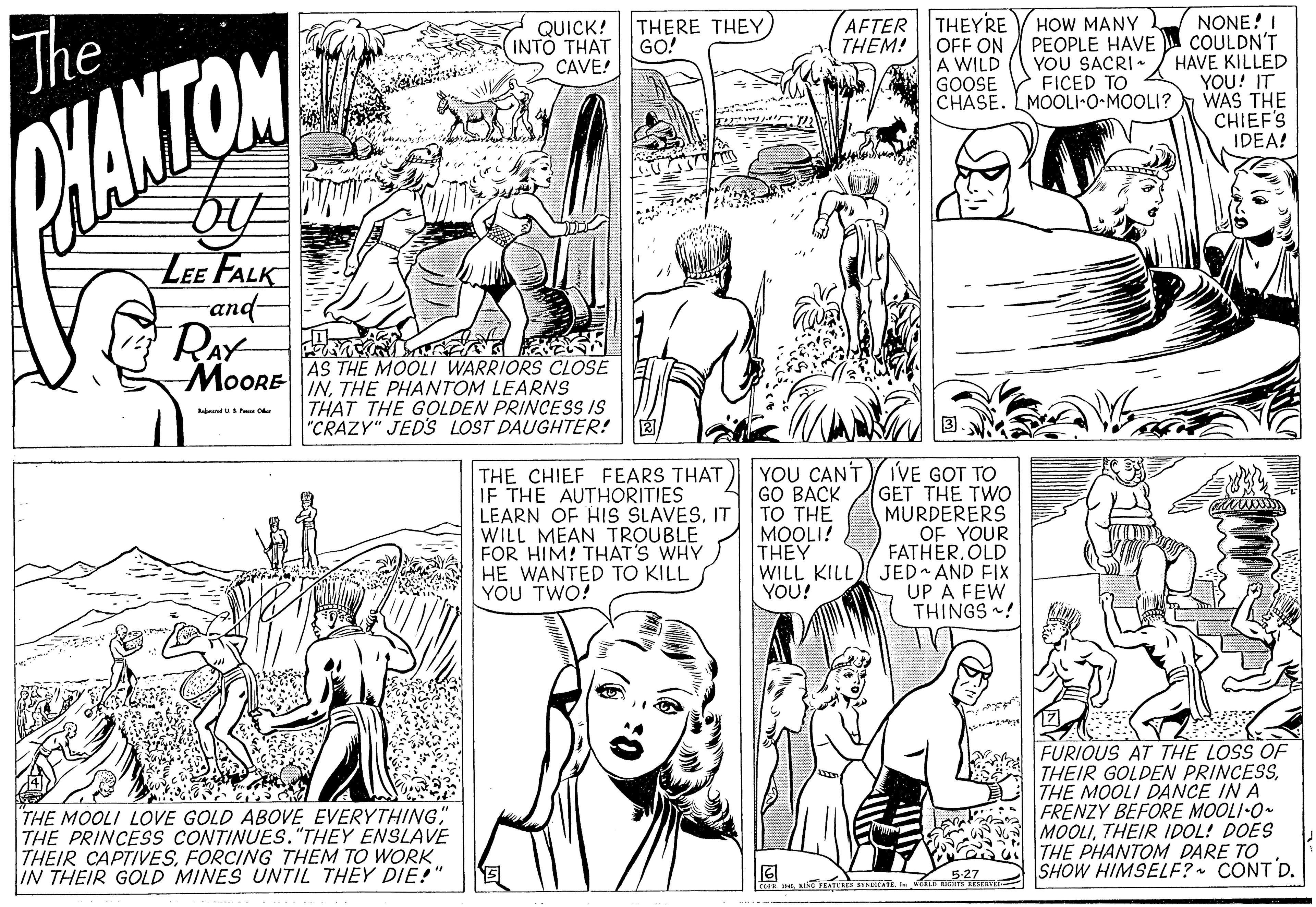 Font OCR: AFTER THEYRE THEM! HOW MANY OFF ON PEOPLE HAVE YOU SACRI FICED TO CHASE. LMOOLI-O-MOOLI? NONE! I COULDN'T HAVE KILLED YOU! IT WAS THE CHIEF'S IDEA! THERE THEY GO! The QUICK! INTO THAT CAVE! A WILD GOOSE YANTON LEE FALK and- RAY MoOPE AS THE MOOLI WARRIORS CLOSE INTHE PHANTOM LEARNS THAT THE GOLDEN PRINCESS IS "CRAZY" JEDS LOST DAUGHTER! ndu THE CHIEF FEARS THAT IF THE AUTHORITIES LEARN OF HIS SLAVESIT WILL MEAN TROUBLE FOR HIM! THAT'S WHY HE WANTED TO KILL YOU TWO! GO BACK TO THE MOOLI! THEY WILL KILL YOU! YOU CAN'TY IVE GOT TO GET THE TWO MURDERERS OF YOUR FATHER. OLD JED AND FIX UP A FEW THINGS ! THE MOOLI LOVE GOLD ABOVE EVERYTHING" THE PRINCESS CONTINUES."THEY ENSLAVE THEIR CAPTIVESFORCING THEM TO WORK IN THEIR GOLD MINES UNTIL THEY DIE!" FURIOUS AT THE LOSS OF THEIR GOLDEN PRINCESSTHE MOOLI DANCE IN A FRENZY BEFORE MOOLI-O MOOLITHEIR IDOL! DOES THE PHANTOM DARE TO SHOW HIMSELF? CONT D. 527 EATURES BYEATE v REn AFTER THEYRE THEM! HOW MANY OFF ON PEOPLE HAVE YOU SACRI FICED TO CHASE. LMOOLI-O-MOOLI? NONE! I COULDN'T HAVE KILLED YOU! IT WAS THE CHIEF'S IDEA! THERE THEY GO! The QUICK! INTO THAT CAVE! A WILD GOOSE YANTON LEE FALK and- RAY MoOPE AS THE MOOLI WARRIORS CLOSE INTHE PHANTOM LEARNS THAT THE GOLDEN PRINCESS IS "CRAZY" JEDS LOST DAUGHTER! ndu THE CHIEF FEARS THAT IF THE AUTHORITIES LEARN OF HIS SLAVESIT WILL MEAN TROUBLE FOR HIM! THAT'S WHY HE WANTED TO KILL YOU TWO! GO BACK TO THE MOOLI! THEY WILL KILL YOU! YOU CAN'TY IVE GOT TO GET THE TWO MURDERERS OF YOUR FATHER. OLD JED AND FIX UP A FEW THINGS ! THE MOOLI LOVE GOLD ABOVE EVERYTHING" THE PRINCESS CONTINUES."THEY ENSLAVE THEIR CAPTIVESFORCING THEM TO WORK IN THEIR GOLD MINES UNTIL THEY DIE!" FURIOUS AT THE LOSS OF THEIR GOLDEN PRINCESSTHE MOOLI DANCE IN A FRENZY BEFORE MOOLI-O MOOLITHEIR IDOL! DOES THE PHANTOM DARE TO SHOW HIMSELF? CONT D. 527 EATURES BYEATE v REn