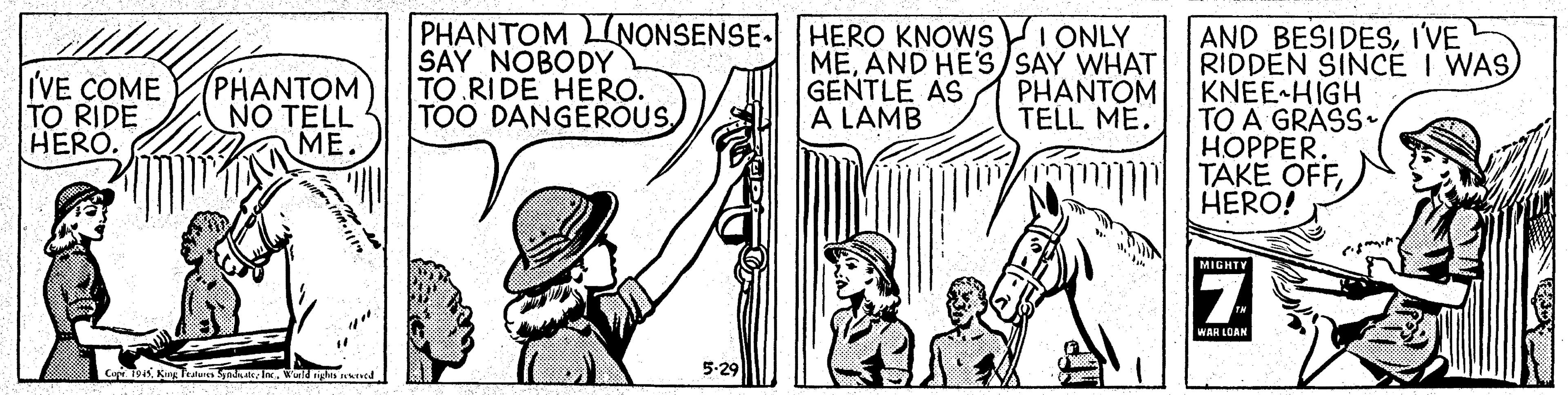 Line OCR: PHANTOM LINONSENSE. HERO KNOWS I ONLY SAY NOBODY TO RIDE HERO. TOO DANGEROUSI'VE RIDDEN SINCE I WAS) KNEE HIGH TO A GRASS. HOPPER. TAKE OFFHERO! IVE COME TO RIDE HERO. (PHANTOM NO TELL ME. MEAND HE'S) SAY WHAT GENTLE AS A LAMB PHANTOM TELL ME. MIGHTY 7 WAR LOAN Cap 1945Warn ned 5-29 PHANTOM LINONSENSE. HERO KNOWS I ONLY SAY NOBODY TO RIDE HERO. TOO DANGEROUSAND BESIDESI'VE RIDDEN SINCE I WAS) KNEE HIGH TO A GRASS. HOPPER. TAKE OFFHERO! IVE COME TO RIDE HERO. (PHANTOM NO TELL ME. MEAND HE'S) SAY WHAT GENTLE AS A LAMB PHANTOM TELL ME. MIGHTY 7 WAR LOAN Cap 1945King Teaas Syad: lWarn ned 5-29