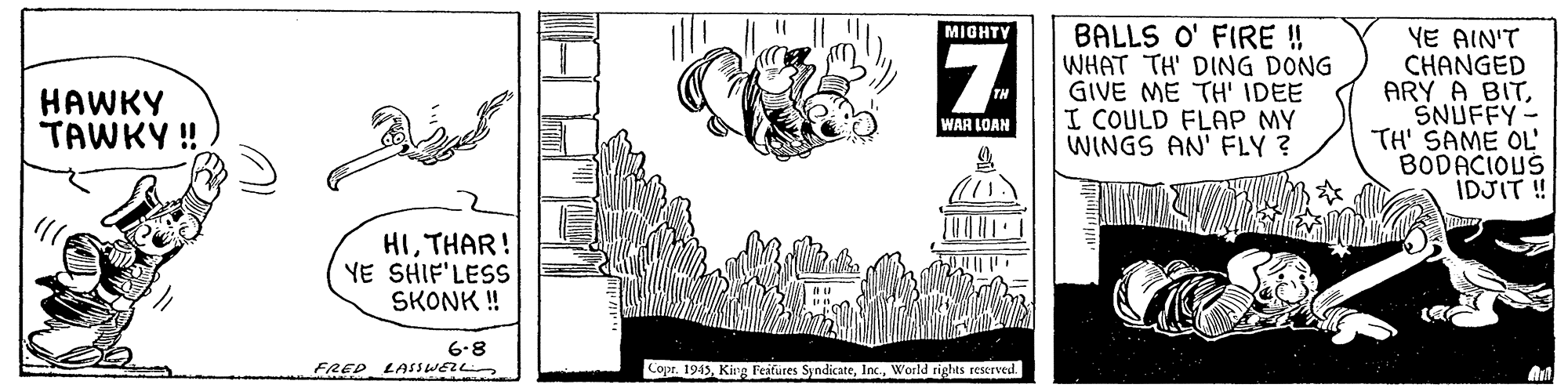 Monochrome OCR: BALLS O' FIRE ! WHAT TH' DING DONG GIVE ME TH' IDEE I COULD FLAP MY WINGS AN' FLY ? YE AIN'T CHANGED ARY A BITSNUFFY - TH' SAME OL BODACIOUS IDJIT! MIGHTY HAWKY TAWKY ! WAR LOAN HITHAR! YE SHIF'LESS SKONK ! 6-8 FRED LASSWELL Copr. 1945World rights reserved. BALLS O' FIRE ! WHAT TH' DING DONG GIVE ME TH' IDEE I COULD FLAP MY WINGS AN' FLY ? YE AIN'T CHANGED ARY A BITSNUFFY - TH' SAME OL BODACIOUS IDJIT! MIGHTY HAWKY TAWKY ! WAR LOAN HITHAR! YE SHIF'LESS SKONK ! 6-8 FRED LASSWELL Copr. 1945King Feafures SyndicateWorld rights reserved.