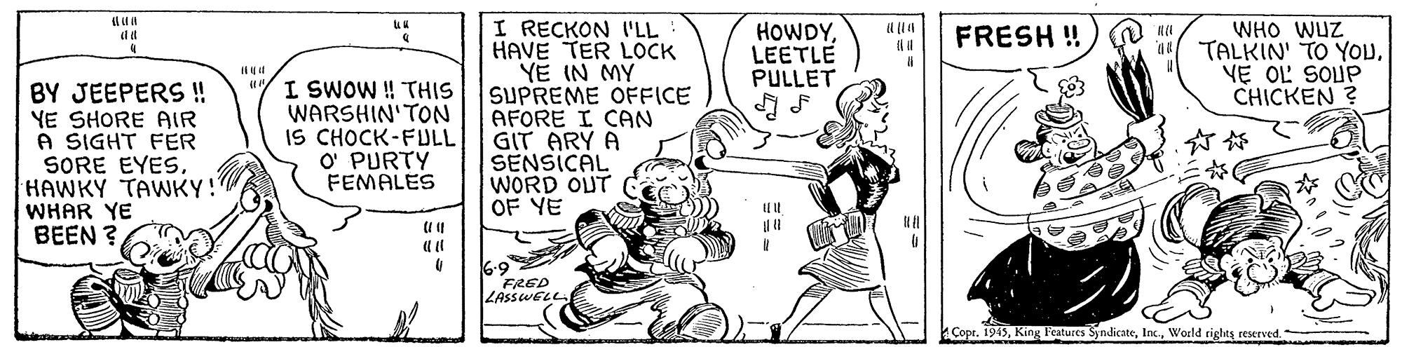 Sharing OCR: I RECKON I'LL HAVE TER LOCK YE IN MY SUPREME OFFICE AFORE I CAN GIT ARY A SENSICAL WORD OUT OF YE HOWDYLEETLE PULLET WHO WUZ TALKIN' TO YOUVE OL SOUP CHICKEN ? FRESH ! BY JEEPERS ! YE SHORE AIR A SIGHT FER SORE EYESHAWKY TAWKY! WHAR YE BEEN ? "/I SWOW ! THIS WARSHIN'TON IS CHOCK-FULL O' PURTY FEMALES 6.9 FRED LASSWELL Copr. 1915World rights reserved. I RECKON I'LL HAVE TER LOCK YE IN MY SUPREME OFFICE AFORE I CAN GIT ARY A SENSICAL WORD OUT OF YE HOWDYLEETLE PULLET WHO WUZ TALKIN' TO YOUVE OL SOUP CHICKEN ? FRESH ! BY JEEPERS ! YE SHORE AIR A SIGHT FER SORE EYESHAWKY TAWKY! WHAR YE BEEN ? "/I SWOW ! THIS WARSHIN'TON IS CHOCK-FULL O' PURTY FEMALES 6.9 FRED LASSWELL Copr. 1915King Features SyndicateWorld rights reserved.