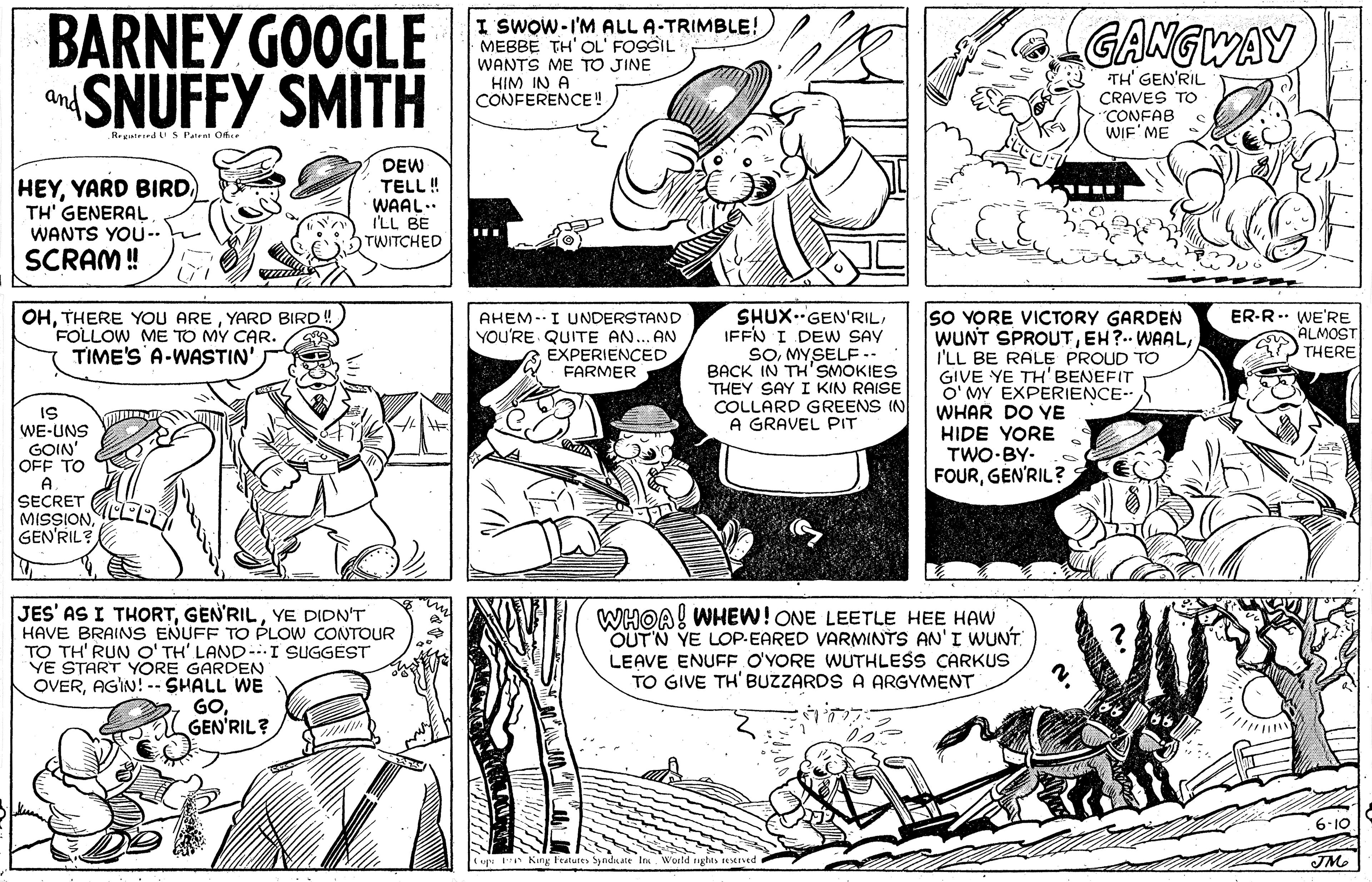 Art OCR: BARNEY GOOGLE SNUFFY SMITH I SWOW-I'M ALL A-TRIMBLE! MEBBE TH' OL' FOSSIL WANTS ME TO JINE HIM IN A CONFERENCE! GANGWAY TH' GEN'RIL and CRAVES TO "CONFAB WIF' ME HEYYARD BIRD. TH' GENERAL WANTS YOU-. DEW TELL! WAAL.. I'LL BE TWITCHED SCRAM ! SHUX.GEN'RILIFFN I DEW SAY SOMYSELF .. BACK IN TH'SMOKIES THEY SAY I KIN RAISE COLLARD GREENS IN A GRAVEL PIT OHYARD BIRD ! FOLLOW ME TO MY CAR. TIME'S A-WASTIN' So YORE VICTORY GARDEN WUNT SPROUTI'LL BE RALE PROUD TO GIVE YE TH' BENEFIT O' MY EXPERIENCE- WHAR DO YE HIDE YORE TWO-BY- FOURGEN'RIL? AHEM-I UNDERSTAND YOU'RE QUITE AN... AN EXPERIENCED FARMER ER-R.. WE'RE ALMOST THERE IS WE-UNS GOIN' OFF TO A SECRET MISSIONGEN'RIL JES' AS I THORTYE DIDN'T HAVE BRAINS ENUFF TO PLOW CONTOUR TO TH' RUN O' TH' LAND-.I SUGGEST YE START YORE GARDEN OVERAGIN! - SHALL WE GOGEN'RIL? WHOA! WHEW! ONE LEETLE HEE HAW OUTN YE LOP.EARED VARMINTS AN'I WUNT LEAVE ENUFF O'YORE WUTHLESS CARKUS TO GIVE TH' BUZZARDS A ARGYMENT % uv King Features Sy ndate In World rughts eeSEEVed BARNEY GOOGLE SNUFFY SMITH I SWOW-I'M ALL A-TRIMBLE! MEBBE TH' OL' FOSSIL WANTS ME TO JINE HIM IN A CONFERENCE! GANGWAY TH' GEN'RIL and CRAVES TO "CONFAB WIF' ME HEYYARD BIRD. TH' GENERAL WANTS YOU-. DEW TELL! WAAL.. I'LL BE TWITCHED SCRAM ! SHUX.GEN'RILIFFN I DEW SAY SOMYSELF .. BACK IN TH'SMOKIES THEY SAY I KIN RAISE COLLARD GREENS IN A GRAVEL PIT OHTHERE YOU AREYARD BIRD ! FOLLOW ME TO MY CAR. TIME'S A-WASTIN' So YORE VICTORY GARDEN WUNT SPROUTEH?.. WAALI'LL BE RALE PROUD TO GIVE YE TH' BENEFIT O' MY EXPERIENCE- WHAR DO YE HIDE YORE TWO-BY- FOURGEN'RIL? AHEM-I UNDERSTAND YOU'RE QUITE AN... AN EXPERIENCED FARMER ER-R.. WE'RE ALMOST THERE IS WE-UNS GOIN' OFF TO A SECRET MISSIONGEN'RIL JES' AS I THORTYE DIDN'T HAVE BRAINS ENUFF TO PLOW CONTOUR TO TH' RUN O' TH' LAND-.I SUGGEST YE START YORE GARDEN OVERAGIN! - SHALL WE GOGEN'RIL? WHOA! WHEW! ONE LEETLE HEE HAW OUTN YE LOP.EARED VARMINTS AN'I WUNT LEAVE ENUFF O'YORE WUTHLESS CARKUS TO GIVE TH' BUZZARDS A ARGYMENT % uv King Features Sy ndate In World rughts eeSEEVed