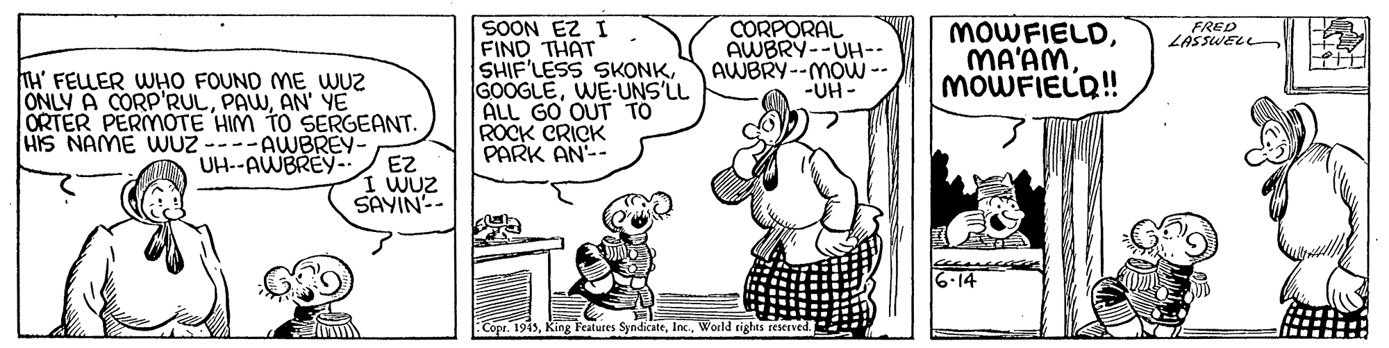 Rectangle OCR: SOON EZ I FIND THAT SHIF'LESS SKONKWE-UNS'LL ALL GO OUT TO ROCK CRICK PARK AN-- CORPORAL AWBRY--UH-- AWBRY--MOW -- -UH - FRED LASSWELL MOWFIELDMOWFIELQ! TH' FELLER WHO FOUND ME WUZ ONLY A CORP'RULAN' YE ÖRTER PERMÓTE HIM TO SERGEANT. HIS NAME UWUZ ----AWBREY- UH--AWBREY-. EZ I WUZ SAYIN-- 6.14 Copr. 1945World rights reserved. SOON EZ I FIND THAT SHIF'LESS SKONKWE-UNS'LL ALL GO OUT TO ROCK CRICK PARK AN-- CORPORAL AWBRY--UH-- AWBRY--MOW -- -UH - FRED LASSWELL MOWFIELDMOWFIELQ! TH' FELLER WHO FOUND ME WUZ ONLY A CORP'RULAN' YE ÖRTER PERMÓTE HIM TO SERGEANT. HIS NAME UWUZ ----AWBREY- UH--AWBREY-. EZ I WUZ SAYIN-- 6.14 Copr. 1945King Features SyndicateWorld rights reserved.