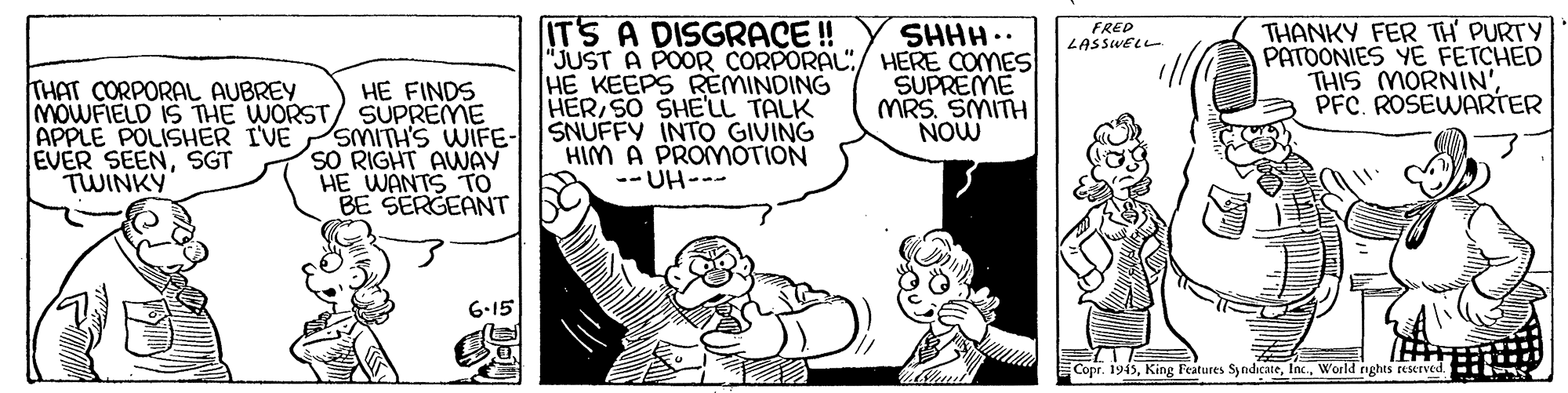 Font OCR: ITS A DISGRACE! "JUST A POOR CORPORAL"/ HERE COMES HE KEEPS REMINDING HER SO SHE'LL TALK SNUFFY INTO GIVING HIM A PROMmOTION -- UH--- THANKY FER TH' PURTY PATOONIES YE FETCHED THIS MORNIN'PFC. ROSEWARTER SHHH.. FRED LASSWELL SUPREME MRS. SMITH NOW THAT CORPORAL AUBREY HE FINDS MOWFIELD IS THE WORST/ SUPREME SMITH'S WIFE- 8o RIGHT AWNAY HE WANTS TO BE SERGEANT APPLE POLISHER I'VE EVER SEENSGT TWINKY 6-15 Copr. 1945World rights reserved. ITS A DISGRACE! "JUST A POOR CORPORAL"/ HERE COMES HE KEEPS REMINDING HER SO SHE'LL TALK SNUFFY INTO GIVING HIM A PROMmOTION -- UH--- THANKY FER TH' PURTY PATOONIES YE FETCHED THIS MORNIN'PFC. ROSEWARTER SHHH.. FRED LASSWELL SUPREME MRS. SMITH NOW THAT CORPORAL AUBREY HE FINDS MOWFIELD IS THE WORST/ SUPREME SMITH'S WIFE- 8o RIGHT AWNAY HE WANTS TO BE SERGEANT APPLE POLISHER I'VE EVER SEENSGT TWINKY 6-15 Copr. 1945King Features SyndicateWorld rights reserved.