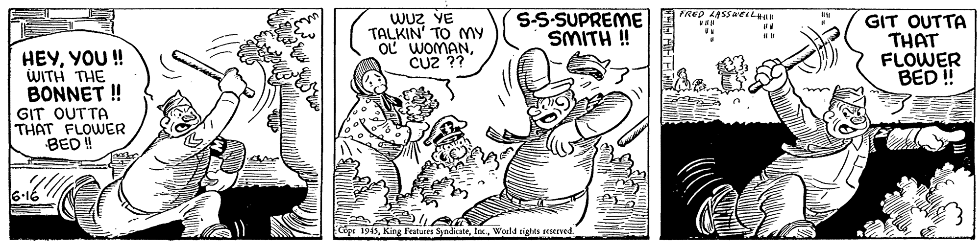 Line OCR: FRED LASSWEIL WUz VE TALKIN' TO My OL WOMANCUZ ?? S-S-SUPREME SMITH ! GIT OUTTA THAT FLOWER BED ! HEYYOU ! WITH THE BONNET ! GIT OUTTA THAT FLOWER BED ! 6-16 Copr 1945World rights reserved. FRED LASSWEIL WUz VE TALKIN' TO My OL WOMANCUZ ?? S-S-SUPREME SMITH ! GIT OUTTA THAT FLOWER BED ! HEYYOU ! WITH THE BONNET ! GIT OUTTA THAT FLOWER BED ! 6-16 Copr 1945King Features SyndicateWorld rights reserved.