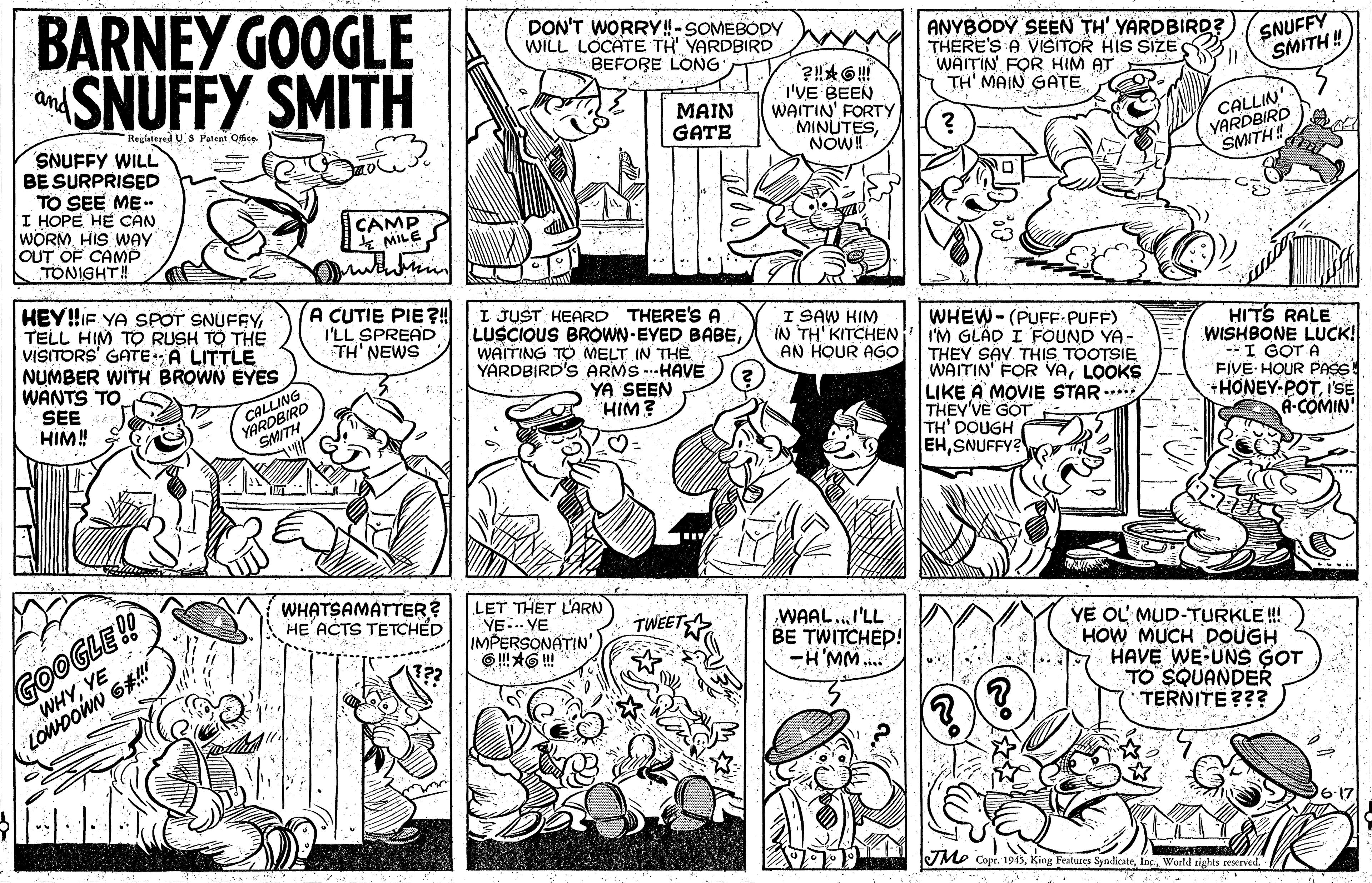 Rectangle OCR: BARNEY GOOGLE SNUFFY SMITH DON'T WORRY!-SOMEBODY WILL LOCATE TH' YARDBIRD BEFORE LONG ANYBODY SEEN TH' YARDBIRD? THERE'S A VISITOR HIS SIZE S WAITIN' FOR HIM AT TH' MAIN GATE SNUFFY SMITH ! and MAIN GATE I'VE BEEN WAITIN' FORTY MINUTESNOW! CALLIN YARDBIRD SMITH! Registered US Pateni Osce SNUFFY WILL BE SURPRISED TO SEE ME.. I HOPE HE CAN WORMHIS WAY OUT OF CAMP TONIGHT! CAMP k MILE wen HEY!!IF YA SPOT SNUFFY TELL HIM TO RUSH TO THE VISITORS' GATEA LITTLE NUMBER WITH BROWN EYES WANTS TO SEE HIM! A CUTIE PIE?! I'LL SPREAD TH' NEWS I JUST HEARD THERE'S A LUSCIOUS BROWN-EYED BABEWAITING TO MELT IN THE YARDBIRD'S ARMS ---HAVE I SAW HIM IN TH' KITCHEN AN HOUR AGo WHEW-(PUFF-PUFF) I'M GLÁD I FOUND YA- THEY SAY THIS TOOTSIE WAITIN' FOR YALOOKS LIKE A MOVIE STAR * THEY'VE GOT TH' DOUGH EHSNUFFY? HITS RALE WISHBONE LUCK! --I GOT A FIVE HOUR PAs +HONEY-POTI'E A-COMIN YA SEEN HIM? CALLING GOOGLE! WHYYE WHATSAMATTER? HE'ACTS TETCHÉD LET THET L'RN YE..- VE IMPERSONATIN' WAAL. I'LL BE TWITCHED! -H'MM... YE OL MUD-TURKLE ! HOW MUCH DOUGH HAVE WE-UNS GOT TO SQUANDER TERNITE ??? LOWDOWN 6#" JMe Copt. 1945Werld dights ceserved. BARNEY GOOGLE SNUFFY SMITH DON'T WORRY!-SOMEBODY WILL LOCATE TH' YARDBIRD BEFORE LONG ANYBODY SEEN TH' YARDBIRD? THERE'S A VISITOR HIS SIZE S WAITIN' FOR HIM AT TH' MAIN GATE SNUFFY SMITH ! and MAIN GATE I'VE BEEN WAITIN' FORTY MINUTESNOW! CALLIN YARDBIRD SMITH! Registered US Pateni Osce SNUFFY WILL BE SURPRISED TO SEE ME.. I HOPE HE CAN WORMHIS WAY OUT OF CAMP TONIGHT! CAMP k MILE wen HEY!!IF YA SPOT SNUFFY TELL HIM TO RUSH TO THE VISITORS' GATEA LITTLE NUMBER WITH BROWN EYES WANTS TO SEE HIM! A CUTIE PIE?! I'LL SPREAD TH' NEWS I JUST HEARD THERE'S A LUSCIOUS BROWN-EYED BABEWAITING TO MELT IN THE YARDBIRD'S ARMS ---HAVE I SAW HIM IN TH' KITCHEN AN HOUR AGo WHEW-(PUFF-PUFF) I'M GLÁD I FOUND YA- THEY SAY THIS TOOTSIE WAITIN' FOR YALOOKS LIKE A MOVIE STAR * THEY'VE GOT TH' DOUGH EHSNUFFY? HITS RALE WISHBONE LUCK! --I GOT A FIVE HOUR PAs +HONEY-POTI'E A-COMIN YA SEEN HIM? CALLING GOOGLE! WHYYE WHATSAMATTER? HE'ACTS TETCHÉD LET THET L'RN YE..- VE IMPERSONATIN' WAAL. I'LL BE TWITCHED! -H'MM... YE OL MUD-TURKLE ! HOW MUCH DOUGH HAVE WE-UNS GOT TO SQUANDER TERNITE ??? LOWDOWN 6#" JMe Copt. 1945King Features SyadikateWerld dights ceserved.
