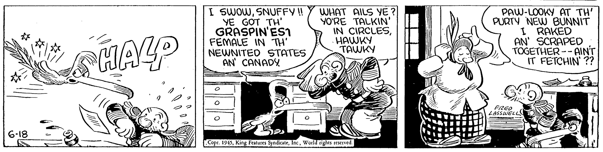 Fictional character OCR: I SWOWSNUFFY ! YE GOT TH' GRASPIN'Esi FEMALE IN TH' NEWNITED STATES AN CANADY WHAT AILS YE ? YO'RE TALKIN' IN CIRCLESHAWKY TAWKY PAW-LOOKY AT TH' PURTY NEW BUNNIT I RAKED AN' SCRAPED TOGETHER-- AINT IT FETCHIN ?? HALP FRED ZASSWELe 6-18 Copr. 1945World rights reserved. I SWOWSNUFFY ! YE GOT TH' GRASPIN'Esi FEMALE IN TH' NEWNITED STATES AN CANADY WHAT AILS YE ? YO'RE TALKIN' IN CIRCLESHAWKY TAWKY PAW-LOOKY AT TH' PURTY NEW BUNNIT I RAKED AN' SCRAPED TOGETHER-- AINT IT FETCHIN ?? HALP FRED ZASSWELe 6-18 Copr. 1945King Features SyndicateWorld rights reserved.