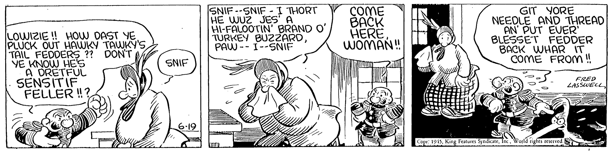 Art OCR: SNIF--SNIF-I THORT HE WUZ JES A HI-FALOOTIN' BRAND O' TURKEY BU2ZARDPAW -- I--SNIF COME BACK HERE WOMAN! GIT YORE NEEDLE AND THREAD AN PUT EVER BLESSET FEDDER BACK WHAR IT COME FROM ! LOWIZIE ! HOW DAST YE PLUCK OUT HAWKY TAWKY'S TAIL FEDDERS ?? DON'T YE KNOW HES A DRETFUL SENSITIF FELLER !? SNIF FRED LASSWELL 6-19 Copr: 1915. King Features SyndicateWorld rights reserved. S SNIF--SNIF-I THORT HE WUZ JES A HI-FALOOTIN' BRAND O' TURKEY BU2ZARDPAW -- I--SNIF COME BACK HERE WOMAN! GIT YORE NEEDLE AND THREAD AN PUT EVER BLESSET FEDDER BACK WHAR IT COME FROM ! LOWIZIE ! HOW DAST YE PLUCK OUT HAWKY TAWKY'S TAIL FEDDERS ?? DON'T YE KNOW HES A DRETFUL SENSITIF FELLER !? SNIF FRED LASSWELL 6-19 Copr: 1915. King Features SyndicateWorld rights reserved. S