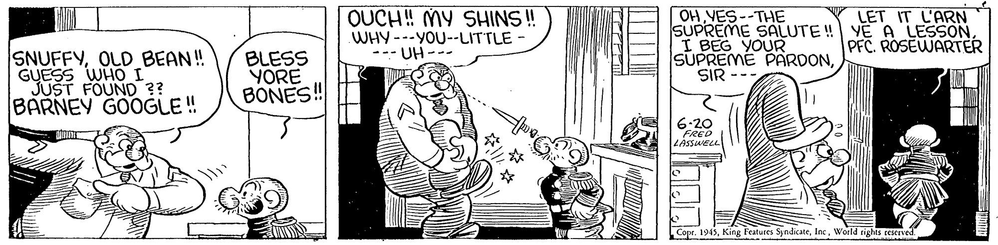 Line art OCR: OUCH! MY SHINS ! WHY---YOU--LITTLE - --- UH --- OHVES--THE SUPREME SALUTE ! YE A LESSONI BEG YOUR SUPREME PARDONSIR LET IT L'ARN PFC. ROSEWARTER SNUFFYOLD BEAN! GUESS WHO I JUST FOUND ?? BARNEY GOOGLE ! BLESS YORE BONES! 6.20 FRED LASSWELL Copr. 1945World rights reserved. OUCH! MY SHINS ! WHY---YOU--LITTLE - --- UH --- OHVES--THE SUPREME SALUTE ! YE A LESSONI BEG YOUR SUPREME PARDONSIR LET IT L'ARN PFC. ROSEWARTER SNUFFYOLD BEAN! GUESS WHO I JUST FOUND ?? BARNEY GOOGLE ! BLESS YORE BONES! 6.20 FRED LASSWELL Copr. 1945King Features SyndicateWorld rights reserved.