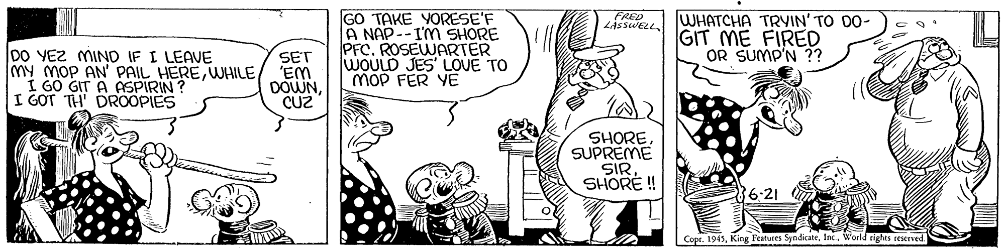 Gesture OCR: GO TAKE YORESE'F A NAP--IM SHORE PFC. ROSEWARTER WOULD JES' LOVE TO MOP FER YE WHATCHA TRYIN' TO DO- GIT ME FIRED OR SUMP'N ?? CRED DO VEZ MIND IF I LEAVE My MoP AN' PAIL HEREWHILE I GO GIT A ASPIRIN? I GOT TH' DROOPIES SET 'EM DOWNCU2 SHORESUPREME SIRSHORE ! 6:21 Copr. 1945World rights teserved GO TAKE YORESE'F A NAP--IM SHORE PFC. ROSEWARTER WOULD JES' LOVE TO MOP FER YE WHATCHA TRYIN' TO DO- GIT ME FIRED OR SUMP'N ?? CRED DO VEZ MIND IF I LEAVE My MoP AN' PAIL HEREWHILE I GO GIT A ASPIRIN? I GOT TH' DROOPIES SET 'EM DOWNCU2 SHORESUPREME SIRSHORE ! 6:21 Copr. 1945King Features SyndicateWorld rights teserved