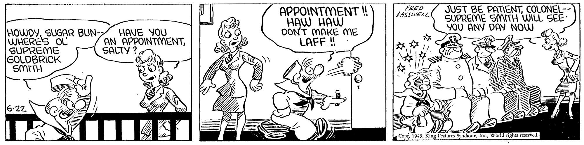 Handwriting OCR: APPOINTMENT ! HAW HAW DON'T MAKE ME LAFF ! FRED LASSWELL JUST BE PATIENTCOLONEL- SUPREME SMITH WILL SEE YOU ANY DAY NOW HOWDYSUGAR BUN- WHERE'S OL SUPREME GOLDBRICK SMITH HAVE YOU AN APPOINTMENTSALTY? 6-22 Cope. 1945World rights reserved. APPOINTMENT ! HAW HAW DON'T MAKE ME LAFF ! FRED LASSWELL JUST BE PATIENTCOLONEL- SUPREME SMITH WILL SEE YOU ANY DAY NOW HOWDYSUGAR BUN- WHERE'S OL SUPREME GOLDBRICK SMITH HAVE YOU AN APPOINTMENTSALTY? 6-22 Cope. 1945King F'eatures SyndicateWorld rights reserved.