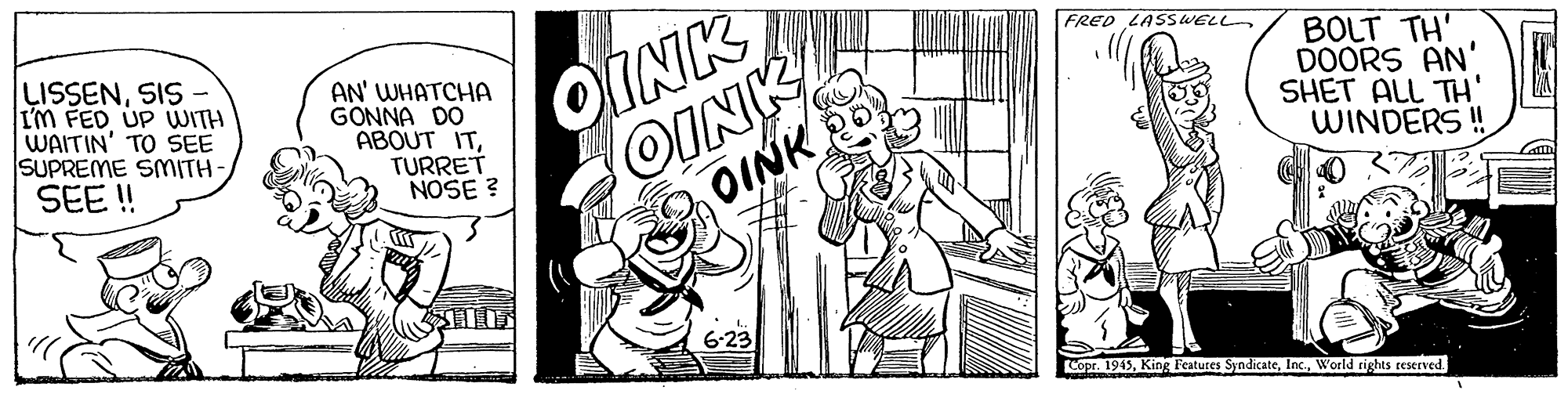 Art OCR: FRED LASSWELL LISSENSIS I'M FED UP UWITH WAITIN' TO SEE SUPREME SMITH- SEE ! AN' WHATCHA GONNA DO ABOUT ITTURRET NOSE ? OINK OINK BOLT TH' DOORS AN' SHET ALL TH' WINDERS ! OINK 6-23 Copr. 1945World rights ceserved. FRED LASSWELL LISSENSIS I'M FED UP UWITH WAITIN' TO SEE SUPREME SMITH- SEE ! AN' WHATCHA GONNA DO ABOUT ITTURRET NOSE ? OINK OINK BOLT TH' DOORS AN' SHET ALL TH' WINDERS ! OINK 6-23 Copr. 1945King Features SyndicateWorld rights ceserved.