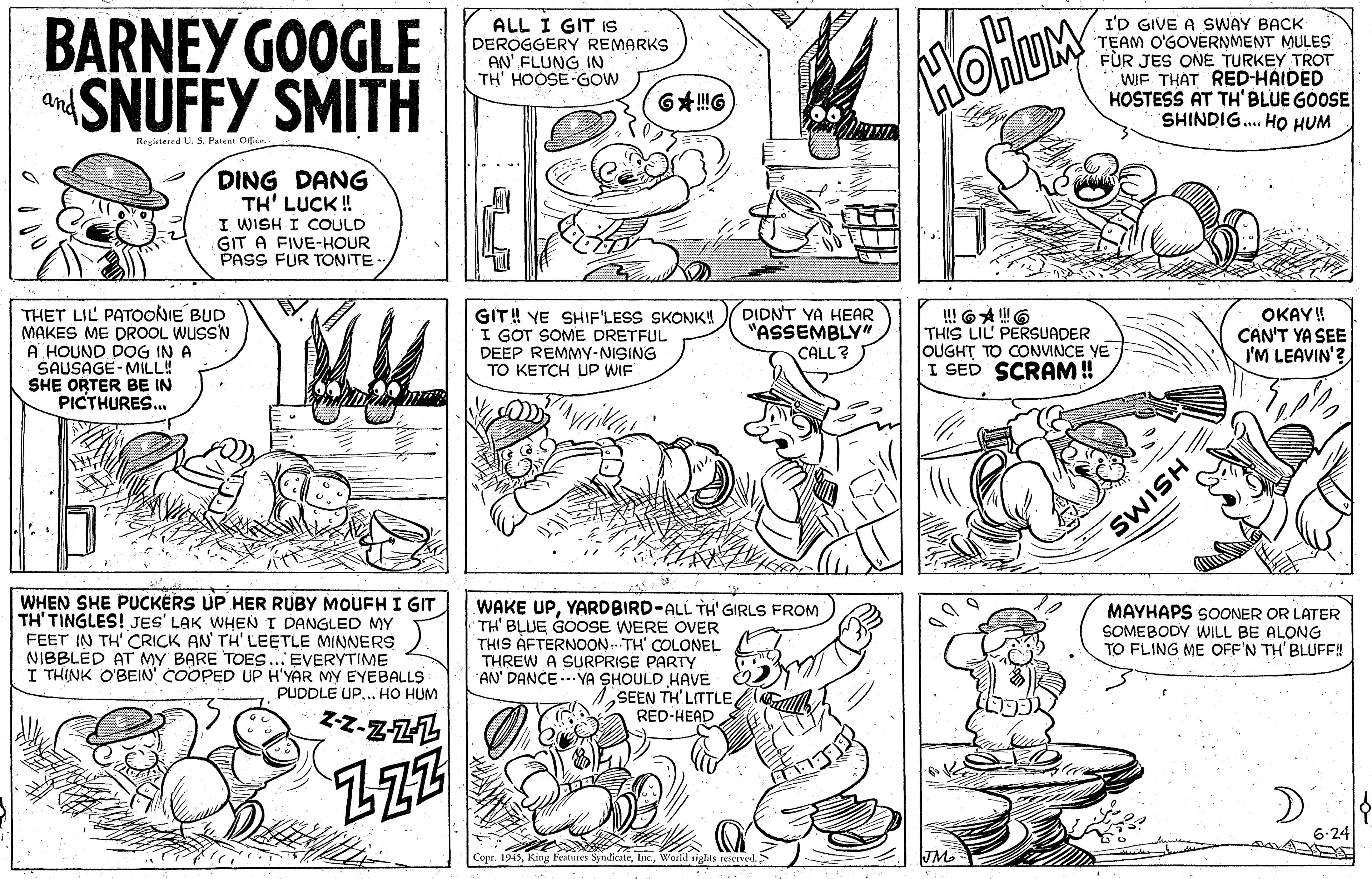 Style OCR: BARNEY GOOGLE SNUFFY SMITH ALL I GIT IS DEROGGERY REMARKS AN' FLUNG IN TH' HOOSE-GOW I'D GIVE A SWAY BACK TEAM O'GOVERNMENT MULES FÙR JES ONE TURKEY TROT WIF THAT RED-HAIDED HOSTESS AT TH'BLUE GOOSE SHINDIG. HO HUM HOHUM and Registesed U. S. Patent Off.ce DING DANG TH' LUCK ! I WISH I COULD GIT A FIVE-HOUR PASS FUR TONITE- THET LIL PATOONIE BUD MAKES ME DROOL WUSS'N A HOUND DOG IN A SAUSAGE- MILL! SHE ORTER BE IN PICTHURES. GIT! YE SHIF'LESS SKONK! I GOT SOME DRETFUL DEEP REMMY-NISING TO KETCH UP WIF DIDN'T YA HEAR "ASSEMBLY" CALL? !! 6A 6 THIS LIL PERSUADER OUGHT TO CONVINCE YE I SED SCRAM ! OKAY! CAN'T YA SEE I'M LEAVIN'? WHEN SHE PUCKERS UP HER RUBY MOUFH I GIT TINGLES! JES' LAK WHEN I DANGLED MY FEET IN TH' CRICK AN' TH' LEETLE MINNERS NIBBLED AT MY BARE TOES... EVERYTIME I THINK O'BEIN' ÇOOPED UP H'YAR MY EYEBALLS 7. PUDDLE UP... HO HUM WAKE UPYARDBIRD-ALL TÌH' GIRLS FROM MAYHAPS SOONER OR LATER SOMEBODY WILL BE ALONG TO FLING ME OFF'N TH' BLUFE! TH' BLUE GOOSE WERE OVER THIS ÀFTERNOON.. TH' COLONEL THREW A SURPRISE PARTY AN' DANCE --- YA SHOULD HAVÉ SEEN TH'LITTLEe RED-HEAD ZZ 6-24 and Copr. 1945World tight JM HSIMS BARNEY GOOGLE SNUFFY SMITH ALL I GIT IS DEROGGERY REMARKS AN' FLUNG IN TH' HOOSE-GOW I'D GIVE A SWAY BACK TEAM O'GOVERNMENT MULES FÙR JES ONE TURKEY TROT WIF THAT RED-HAIDED HOSTESS AT TH'BLUE GOOSE SHINDIG. HO HUM HOHUM and Registesed U. S. Patent Off.ce DING DANG TH' LUCK ! I WISH I COULD GIT A FIVE-HOUR PASS FUR TONITE- THET LIL PATOONIE BUD MAKES ME DROOL WUSS'N A HOUND DOG IN A SAUSAGE- MILL! SHE ORTER BE IN PICTHURES. GIT! YE SHIF'LESS SKONK! I GOT SOME DRETFUL DEEP REMMY-NISING TO KETCH UP WIF DIDN'T YA HEAR "ASSEMBLY" CALL? !! 6A 6 THIS LIL PERSUADER OUGHT TO CONVINCE YE I SED SCRAM ! OKAY! CAN'T YA SEE I'M LEAVIN'? WHEN SHE PUCKERS UP HER RUBY MOUFH I GIT TINGLES! JES' LAK WHEN I DANGLED MY FEET IN TH' CRICK AN' TH' LEETLE MINNERS NIBBLED AT MY BARE TOES... EVERYTIME I THINK O'BEIN' ÇOOPED UP H'YAR MY EYEBALLS 7. PUDDLE UP... HO HUM WAKE UPYARDBIRD-ALL TÌH' GIRLS FROM MAYHAPS SOONER OR LATER SOMEBODY WILL BE ALONG TO FLING ME OFF'N TH' BLUFE! TH' BLUE GOOSE WERE OVER THIS ÀFTERNOON.. TH' COLONEL THREW A SURPRISE PARTY AN' DANCE --- YA SHOULD HAVÉ SEEN TH'LITTLEe RED-HEAD ZZ 6-24 and Copr. 1945King Fealures SyndicateWorld tight JM HSIMS