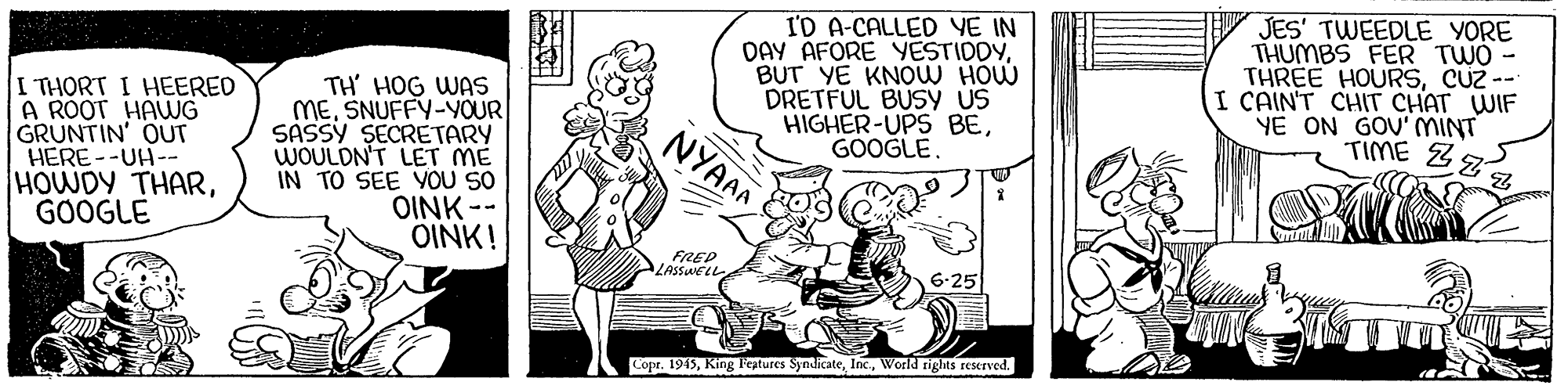 Sharing OCR: I'D A-CALLED YE IN DAY AFORE YESTIDDYBUT YE KNOW HOW DRETFUL BUSÝ us HIGHER-UPS BEGOOGLE. JES' TWEEDLE YORE THUMBS FER TWO - THREE HOURSCUz -- I CAIN'T CHIT CHAT WIF YE ON GOU' MINT TIME Z I THORT I HEERED A ROOT HAWG GRUNTIN' OUT HERE--UH-- HOWDY THARGOOGLE TH' HOG WAS MESNUFFY-YOUR SASSY SECRETARY WOULDN'T LET ME IN TO SEE YOU SO OINK -- OINK! NYAAA FREP ZASSWELL Copr. 1945World rights reserved. I'D A-CALLED YE IN DAY AFORE YESTIDDYBUT YE KNOW HOW DRETFUL BUSÝ us HIGHER-UPS BEGOOGLE. JES' TWEEDLE YORE THUMBS FER TWO - THREE HOURSCUz -- I CAIN'T CHIT CHAT WIF YE ON GOU' MINT TIME Z I THORT I HEERED A ROOT HAWG GRUNTIN' OUT HERE--UH-- HOWDY THARGOOGLE TH' HOG WAS MESNUFFY-YOUR SASSY SECRETARY WOULDN'T LET ME IN TO SEE YOU SO OINK -- OINK! NYAAA FREP ZASSWELL Copr. 1945King l'eztures SyndicateWorld rights reserved.