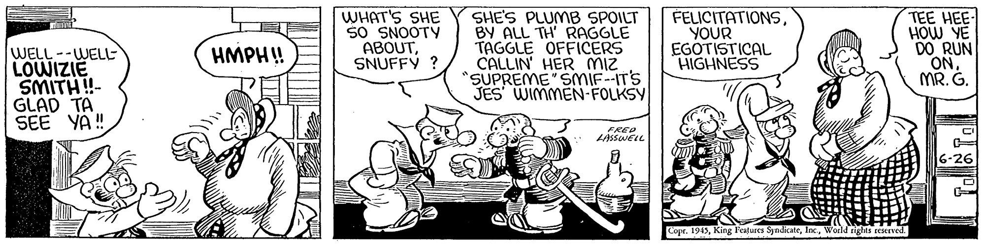 Sharing OCR: WELL--WELL LOWIZIE SMITH!- GLAD TA WHAT'S SHE so SNOOTY ABOUTSNUFFY ? SHE'S PLUMB SPOILT BY ALL TH' RAGGLE TAGGLE OFFICERS CALLIN' HER MIZ "SUPREME" SMIF-IT'S JES WIMMEN-FOLKSY FELICITATIONSYOUR EGOTISTICAL HIGHNESS TEE HEE- HOW YE DO RUN ONMR. G. HMPH! FRED LASSWELL 6-26 Copr. 1945World rights reserved. WELL--WELL LOWIZIE SMITH!- GLAD TA WHAT'S SHE so SNOOTY ABOUTSNUFFY ? SHE'S PLUMB SPOILT BY ALL TH' RAGGLE TAGGLE OFFICERS CALLIN' HER MIZ "SUPREME" SMIF-IT'S JES WIMMEN-FOLKSY FELICITATIONSYOUR EGOTISTICAL HIGHNESS TEE HEE- HOW YE DO RUN ONMR. G. HMPH! FRED LASSWELL 6-26 Copr. 1945King Features SyndicateWorld rights reserved.