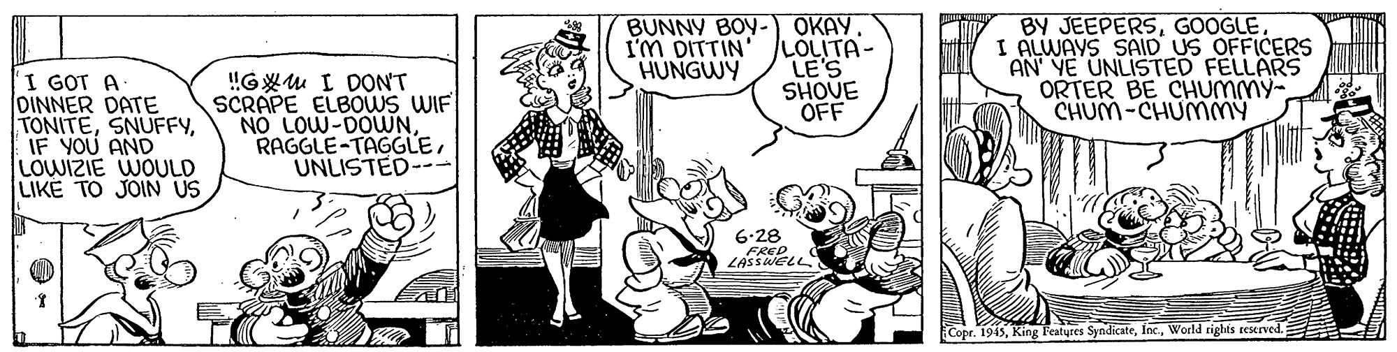 Font OCR: BUNNY BOY- OKAY. LOLITA- LE'S SHOVE OFF BY JEEPERSGOOGLE. I ALWAYS SAID US OFFICERS AN YE UNLISTED FELLARS ORTER BE CHUMMY- CHUM-CHUMMY I'M DITTIN HUNGWY I GOT A DINNER DATE TONITEIF YOU AND LOWIZIE WOULD LIKE TO JOIN US !GXu I DON'T SCRAPE ELBOWS WIF NO LOW-DOWNUNLISTED-- 6.28 ERED LASSWELL Copr. 1945World rights reserved. BUNNY BOY- OKAY. LOLITA- LE'S SHOVE OFF BY JEEPERSGOOGLE. I ALWAYS SAID US OFFICERS AN YE UNLISTED FELLARS ORTER BE CHUMMY- CHUM-CHUMMY I'M DITTIN HUNGWY I GOT A DINNER DATE TONITEIF YOU AND LOWIZIE WOULD LIKE TO JOIN US !GXu I DON'T SCRAPE ELBOWS WIF NO LOW-DOWNUNLISTED-- 6.28 ERED LASSWELL Copr. 1945King Features SyndicateWorld rights reserved.