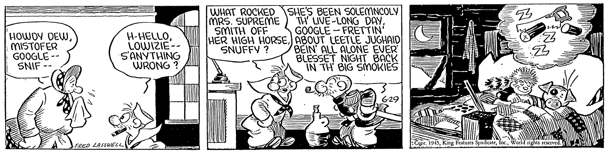 Rectangle OCR: WHAT ROCKED SHE'S BEEN SOLEMNCOLY TH LIVE-LONG DAYGOOGLE - FRETTIN HER HIGH HORSE) ABOUT LEETLE JUGHAID BEIN ALL ALONE EVER BLESSET NIGHT BACK IN TH BIG SMOKIES MRS. SUPREME SMITH OFF HOWDY DEWMISTOFER GOOGLE -- SNIF H-HELLOLOWIZIE-- S'ANYTHING WRONG ? SNUFFY ? 6-29 FRED LASSWELL Copr. 1945World rights reserved. WHAT ROCKED SHE'S BEEN SOLEMNCOLY TH LIVE-LONG DAYGOOGLE - FRETTIN HER HIGH HORSE) ABOUT LEETLE JUGHAID BEIN ALL ALONE EVER BLESSET NIGHT BACK IN TH BIG SMOKIES MRS. SUPREME SMITH OFF HOWDY DEWMISTOFER GOOGLE -- SNIF H-HELLOLOWIZIE-- S'ANYTHING WRONG ? SNUFFY ? 6-29 FRED LASSWELL Copr. 1945King Features SyndicateWorld rights reserved.