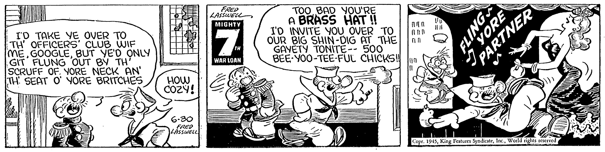 Parallel OCR: TOO BAD YOU'RE A BRASS HAT ! I'D INVITE YOU OVER TO OUR BIG SHIN-DIG AT THE GAYETY TONITE-- 500 BEE YOO-TEE-FUL CHICKS! lun RED LASSWELL MIGHTY I'D TAKE YE OVER TO TH' OFFICERS CLUB WIF MEBUT YE'D ONLY GIT FLUNG OUT BY TH' SCRUFF OFYORE NECK AN' TH SEAT O' YORE BRITCHES WAR LOAN HOW 6-30 FRED LASSWELL Copr. 1945World rights teserved ONITS YORE PARTNER TOO BAD YOU'RE A BRASS HAT ! I'D INVITE YOU OVER TO OUR BIG SHIN-DIG AT THE GAYETY TONITE-- 500 BEE YOO-TEE-FUL CHICKS! lun RED LASSWELL MIGHTY I'D TAKE YE OVER TO TH' OFFICERS CLUB WIF MEBUT YE'D ONLY GIT FLUNG OUT BY TH' SCRUFF OFYORE NECK AN' TH SEAT O' YORE BRITCHES WAR LOAN HOW 6-30 FRED LASSWELL Copr. 1945King Features SyndicateWorld rights teserved ONITS YORE PARTNER