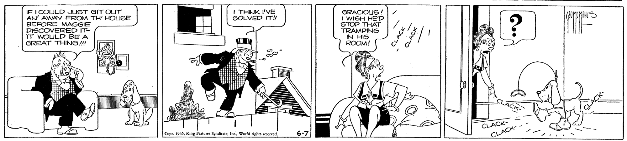Illustration OCR: IF I COULD JUST GIT OUT AN' AWAY FROM TH' HOUSE BEFORE MAGGIE DISCOVERED IT- IT WOULD BE A GREAT THING!! I THINK 'VE SOLVED IT!! GRACIOUS ! I WISH HE'D STOP THAT TRAMPING IN HIS ROOM! C?? Cope. I945World rights rescrved.. CLACK-- 6-7 CLACK- - CLACK CLA IF I COULD JUST GIT OUT AN' AWAY FROM TH' HOUSE BEFORE MAGGIE DISCOVERED IT- IT WOULD BE A GREAT THING!! I THINK 'VE SOLVED IT!! GRACIOUS ! I WISH HE'D STOP THAT TRAMPING IN HIS ROOM! C ? ? Cope. I945King Fatures SyndicatrWorld rights rescrved.. CLACK-- 6-7 CLACK- - CLACK CLA