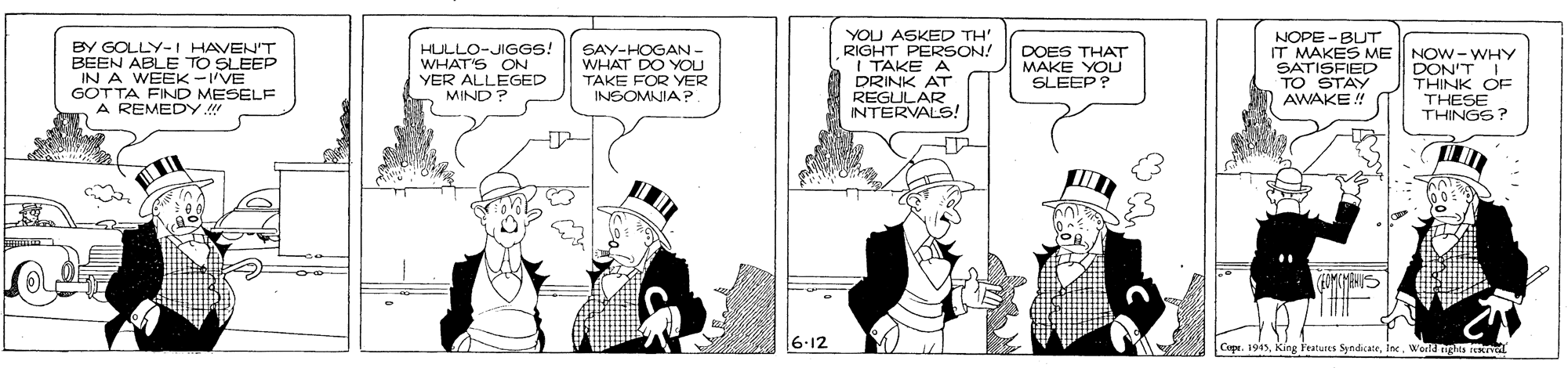 Parallel OCR: YOU ASKED TH' RIGHT PERSON! I TAKE A DRINK AT REGULAR INTERVALS! NOPE - BUT IT MAKES ME SATISFIED TO STAY RULLO-JIGGS! WHAT'S ON BY GOLLY-I HAVEN'T BEEN ABLE TO SLEEP IN A WEEK-IVE GOTTA FIND MESELF A REMEDY SAY-HOGAN- WHAT DO YOU TAKE FOR YVER INSOMNIA?. DOES THAT MAKE YOU SLEEP ? NOW- WHY DON'T I THINK OF THESE THINGS? YER ALLEGED MIND ? AWAKE ! 6-12 Cope. 19World ngis ial YOU ASKED TH' RIGHT PERSON! I TAKE A DRINK AT REGULAR INTERVALS! NOPE - BUT IT MAKES ME SATISFIED TO STAY RULLO-JIGGS! WHAT'S ON BY GOLLY-I HAVEN'T BEEN ABLE TO SLEEP IN A WEEK-IVE GOTTA FIND MESELF A REMEDY SAY-HOGAN- WHAT DO YOU TAKE FOR YVER INSOMNIA?. DOES THAT MAKE YOU SLEEP ? NOW- WHY DON'T I THINK OF THESE THINGS? YER ALLEGED MIND ? AWAKE ! 6-12 Cope. 19King Features SyndiateWorld ngis ial