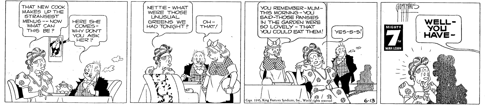 Parallel OCR: THAT NEW COOK MAKES UP THE STRANGEST MENUS -- NOW WHAT CAN THIS BE ? NETTIE - WHAT WERE THOSE LUNUSUAL GREENS WE HAD TONIGHT? YOU REMEMBER-MUM- THIS MORNING -YOU SAID-THOSE PANSIES IN THE GARDEN WERE SO LOVELY - THAT YOU COULD EAT THEM! HERE SHE WELL- YOU HAVE- OH- THAT! MIGHTV YES-S-s! YOU ASK HER WAR LOAN Cope. 1945riates seserved: 6-13 THAT NEW COOK MAKES UP THE STRANGEST MENUS -- NOW WHAT CAN THIS BE ? NETTIE - WHAT WERE THOSE LUNUSUAL GREENS WE HAD TONIGHT? YOU REMEMBER-MUM- THIS MORNING -YOU SAID-THOSE PANSIES IN THE GARDEN WERE SO LOVELY - THAT YOU COULD EAT THEM! HERE SHE WELL- YOU HAVE- OH- THAT! MIGHTV YES-S-s! YOU ASK HER WAR LOAN Cope. 1945King Featuits Syndikateriates seserved: 6-13
