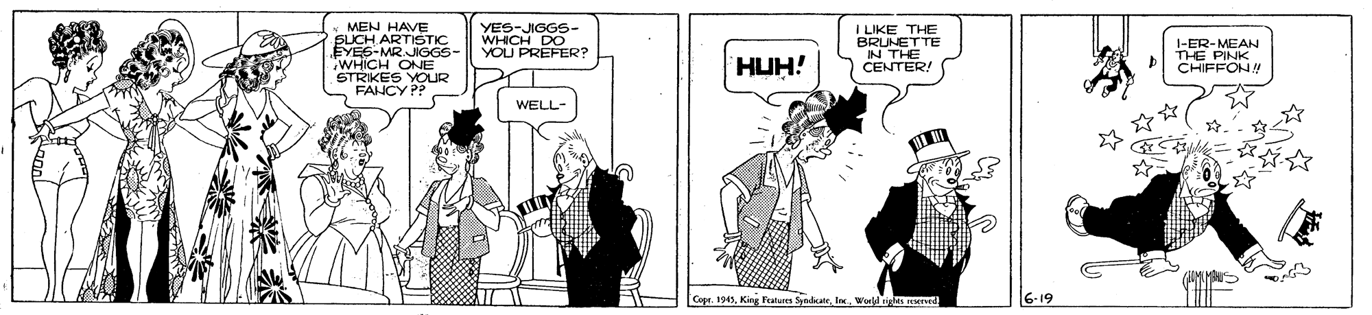 Cartoon OCR: MEN HAVE SLICH ARTISTIC EYE6-MR.JIGGS- WHICH ONE FANCY PP YES-JIGGS- WHICH DO YOU PREFER? I LIKE THE BRUNETTE N TER! I-ER E PINW CHIFFON! HUH! WELL- Copr. 1945Worll igles reerved. 6-19 MEN HAVE SLICH ARTISTIC EYE6-MR.JIGGS- WHICH ONE FANCY PP YES-JIGGS- WHICH DO YOU PREFER? I LIKE THE BRUNETTE N TER! I-ER E PINW CHIFFON! HUH! WELL- Copr. 1945King Futures SyndeaeWorll igles reerved. 6-19