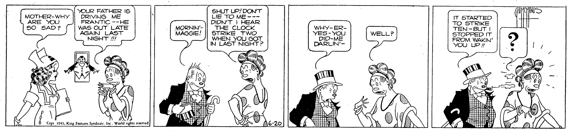 Cartoon OCR: YOUR FATHER IS DRIVING ME FRANTIC --HE WAS OUT LATE AGAIN LAST NIGHT ! SHUT UP/DONT LIE TO ME -- DIDN'T I THE C HEAR STRIKE TWÓ WHEN YOU GOT IN LAST NIGHT? IT STARTED TO STRIKE TEN-BUT I STOPPED IT FROM MOTHER-WHY ARE YOU SO SAD ? MORNIN'- MAGGIE! WHY-ER- YES-YOU DID-ME DARLIN'- WELLP YOU LIDIN Cope 1945Inc. World righes reerved. A6-20 YOUR FATHER IS DRIVING ME FRANTIC --HE WAS OUT LATE AGAIN LAST NIGHT ! SHUT UP/DONT LIE TO ME -- DIDN'T I THE C HEAR STRIKE TWÓ WHEN YOU GOT IN LAST NIGHT? IT STARTED TO STRIKE TEN-BUT I STOPPED IT FROM MOTHER-WHY ARE YOU SO SAD ? MORNIN'- MAGGIE! WHY-ER- YES-YOU DID-ME DARLIN'- WELLP YOU LIDIN Cope 1945King Festures SyndicaneInc. World righes reerved. A6-20