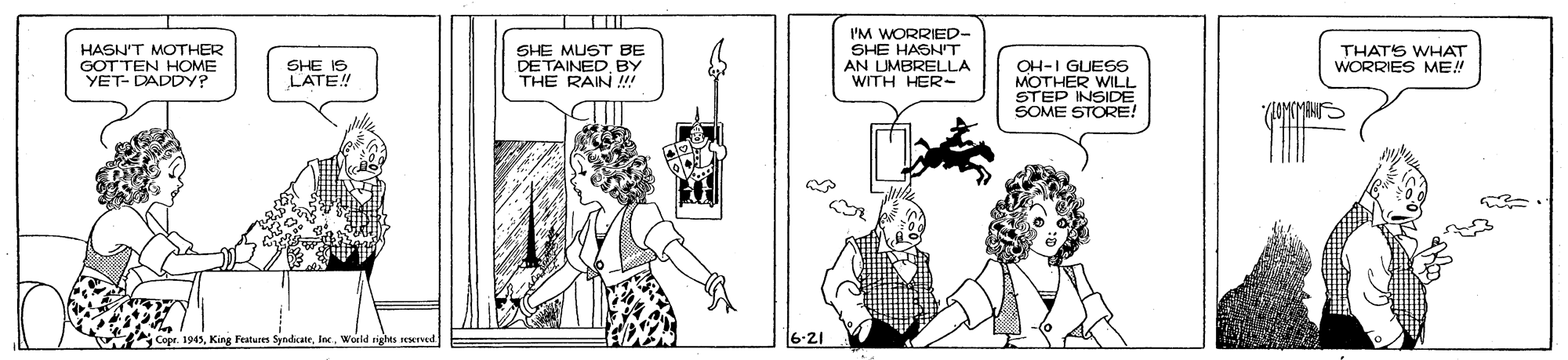 Cartoon OCR: HASN'T MOTHER GOTTEN HOME YET- DADDY? SHE MUST BE DETAINEDBY THE RAIN !!! I'M WORRIED- SHE HASNT AN UMBRELLA WITH HER- THATS WHAT WORRIES ME! SHE IS LATE! OH-I GUESS MOTHER WILL STEP INSIDE SOME STORE! /LOMKMENIS . 1945lc. World sights rexed 6-21 HASN'T MOTHER GOTTEN HOME YET- DADDY? SHE MUST BE DETAINEDBY THE RAIN !!! I'M WORRIED- SHE HASNT AN UMBRELLA WITH HER- THATS WHAT WORRIES ME! SHE IS LATE! OH-I GUESS MOTHER WILL STEP INSIDE SOME STORE! /LOMKMENIS . 1945King Features Syndicatelc. World sights rexed 6-21
