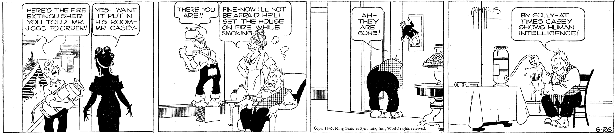 Comics OCR: HERE'S THE FIRE EXTINGUISHER YOU TOLD MR. JIGGS TOORDER! YES-I WANT IT PUT IN HIS ROOM- MR CASEY- THERE YOU RE! FINE-NOW rLL NOT BE AFRAID HE'LL BY GOLLY-AT TIMES CASEY SHOWS HUMAN INTELLIGENCE! AH- SET THE HOUSE ON FIRE WHILE SMOKING- THEY ARE GONE! Cope. 1945World nghts reserved. 6-R6 HERE'S THE FIRE EXTINGUISHER YOU TOLD MR. JIGGS TOORDER! YES-I WANT IT PUT IN HIS ROOM- MR CASEY- THERE YOU RE! FINE-NOW rLL NOT BE AFRAID HE'LL BY GOLLY-AT TIMES CASEY SHOWS HUMAN INTELLIGENCE! AH- SET THE HOUSE ON FIRE WHILE SMOKING- THEY ARE GONE! Cope. 1945King Features SyndicateWorld nghts reserved. 6-R6
