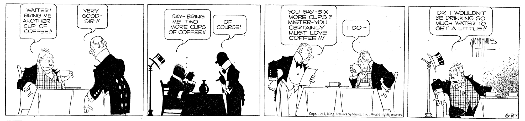 Art OCR: WAITER BRING ME ANOTHER CLP OF COFFEE! VERY GOOD- SIR! SAY- BRING ME TWO MORE CUPS OF COFFEE! YOU SAY-SIX MORE CUPS? MISTER-YOU CERTAINLY MUST LOVE COFFEE !! OR I WOULDN'T BE DRINKING SO MUCH WATER TO GET A LIT TLE! OF COURSE! I DO- Cope. 1945Ine. World rights rescrved 6-27 WAITER BRING ME ANOTHER CLP OF COFFEE! VERY GOOD- SIR! SAY- BRING ME TWO MORE CUPS OF COFFEE! YOU SAY-SIX MORE CUPS? MISTER-YOU CERTAINLY MUST LOVE COFFEE !! OR I WOULDN'T BE DRINKING SO MUCH WATER TO GET A LIT TLE! OF COURSE! I DO- Cope. 1945King features SyndicateIne. World rights rescrved 6-27