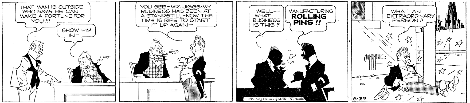 Conversation OCR: THAT MAN IS OUTSIDE WHO SAYS HE CAN MAKE A FORTUNE FOR YOU! YOU SEE-MR. JIGGS-MY BUSINESS HAS BEEN AT A STANDSTILL-NOW THE TIME IS RIPE TO START IT UP AGAIN- MANUFACTURING ROLLING PINS !! WELL-- WHAT BUSINESS IS THIS ? WHAT AN EXTRAORDINARY PERSON !! SHOW HIM N- AKMINS 1915World 6.29 THAT MAN IS OUTSIDE WHO SAYS HE CAN MAKE A FORTUNE FOR YOU! YOU SEE-MR. JIGGS-MY BUSINESS HAS BEEN AT A STANDSTILL-NOW THE TIME IS RIPE TO START IT UP AGAIN- MANUFACTURING ROLLING PINS !! WELL-- WHAT BUSINESS IS THIS ? WHAT AN EXTRAORDINARY PERSON !! SHOW HIM N- AKMINS 1915King Fealures SynicaneWorld 6.29