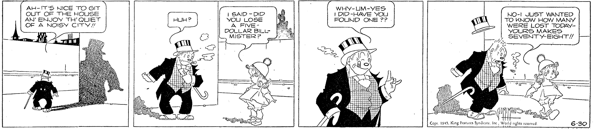 Comics OCR: AH-IT'S NICE TO GIT OUT OF THE HOUSE ENJOY TH'QUIET WHY-UM-YES I DID-HAVE YOU FOUND ONE ?? I GAID - DID YOU LOSE A FIVE- DOLLAR BILL MISTERP NO-I JUST WANTED TO KNOW HOW MANY WERE LOST TODAY- YOURS MAKES SEVENTYEIGHT! AN OF A NOISY CITY HUH? Copt 19sWerld nghts ic nd 6-30 AH-IT'S NICE TO GIT OUT OF THE HOUSE ENJOY TH'QUIET WHY-UM-YES I DID-HAVE YOU FOUND ONE ?? I GAID - DID YOU LOSE A FIVE- DOLLAR BILL MISTERP NO-I JUST WANTED TO KNOW HOW MANY WERE LOST TODAY- YOURS MAKES SEVENTYEIGHT! AN OF A NOISY CITY HUH? Copt 19sKing tetures Syndicate. EeWerld nghts ic nd 6-30