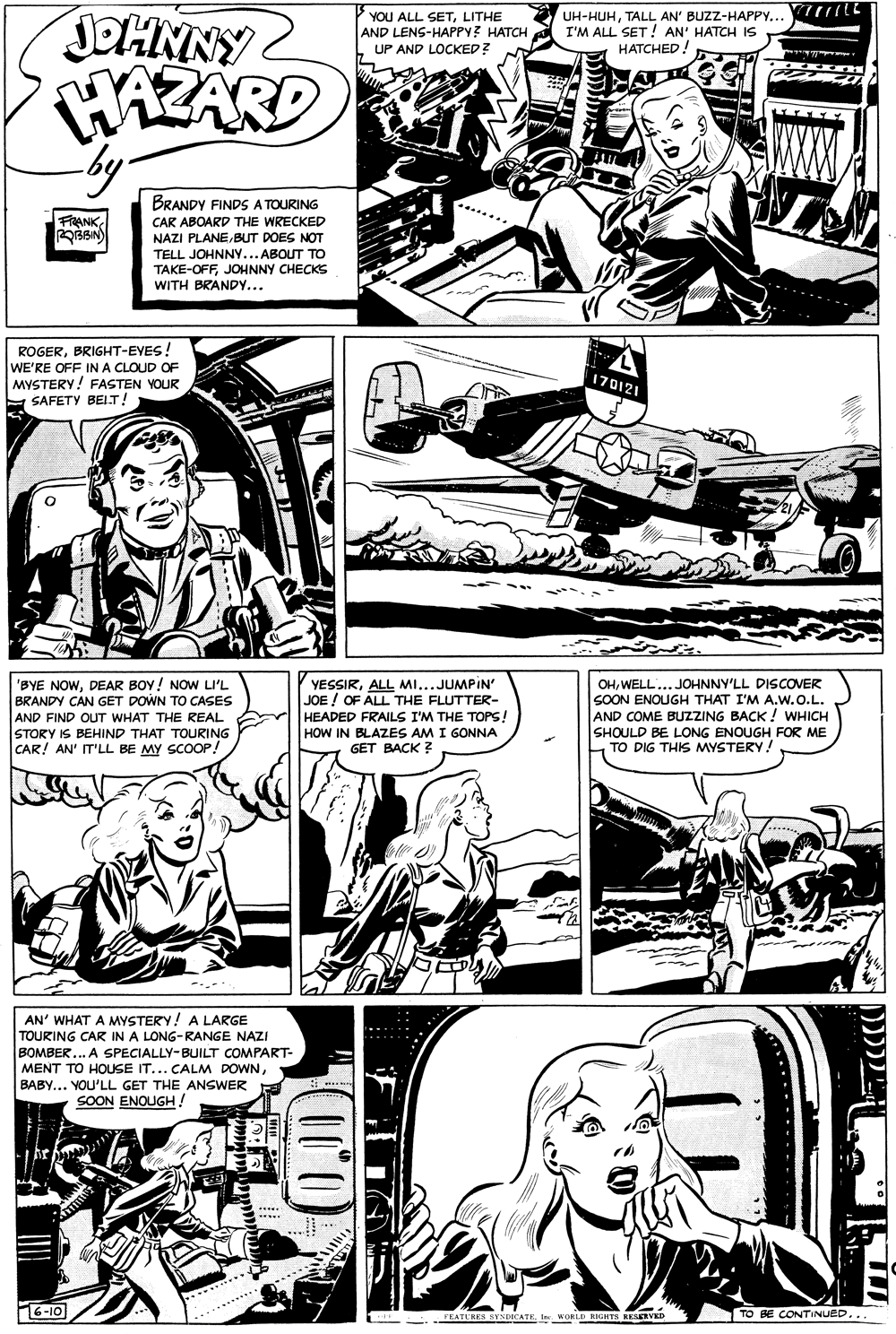 Jaw OCR: YOU ALL SETLITHE AND LENS-HAPPY? HATCH UP AND LOCKED? UH-HUHTALL AN' BUZZ-HAPPY... I'M ALL SET ! AN' HATCH IS HATCHED! JOHNNY2 WAZARD by. BRANDY FINDS A TOURING FRANK OBBIN) CAR ABOARD THE WRECKED NAZI PLANEBUT DOES NOT TELL JOHNNY... ABOUT TO TAKE-OFFJOHNNY CHECKS WITH BRANDY... ROGERBRIGHT-EYES! WE'RE OFF INA CLOUD OF MYSTERY! FASTEN YOUR E SAFETY BELT! 170121 'BYE NOWDEAR BOY! NOW LI'L BRANDY CAN GET DOWN TO CASES AND FIND OUT WHAT THE REAL STORY IS BEHIND THAT TOURING CAR! AN' IT'LL BE MY SCOOP YESSIRALL MI...JUMPIN' JOE ! OF ALL THE FLUTTER- HEADED FRAILS I'M THE TOPS! HOW IN BLAZES AM I GONNA GET BACK ? OHWELL...JOHNNY'LL DISCOVER SOON ENOUGH THAT I'M A.w.O.L. AND COME BUZZING BACK! WHICH SHOULD BE LONG ENOUGH FOR ME TO DIG THIS MYSTERY! AN' WHAT A MYSTERY! A LARGE TOURING CAR IN A LONG-RANGE NAZI BOMBER... A SPECIALLY-BUILT COMPART- MENT TO HOUSE IT... CALM DOWNBABY... YOU'LL GET THE ANSWER SOON ENOUGH! 6-10 TO BE CONTINUED... PEATURES SYNDICATKInc WORLD OHTS RESERVED YOU ALL SETLITHE AND LENS-HAPPY? HATCH UP AND LOCKED? UH-HUHTALL AN' BUZZ-HAPPY... I'M ALL SET ! AN' HATCH IS HATCHED! JOHNNY2 WAZARD by. BRANDY FINDS A TOURING FRANK OBBIN) CAR ABOARD THE WRECKED NAZI PLANEBUT DOES NOT TELL JOHNNY... ABOUT TO TAKE-OFFJOHNNY CHECKS WITH BRANDY... ROGERBRIGHT-EYES! WE'RE OFF INA CLOUD OF MYSTERY! FASTEN YOUR E SAFETY BELT! 170121 'BYE NOWDEAR BOY! NOW LI'L BRANDY CAN GET DOWN TO CASES AND FIND OUT WHAT THE REAL STORY IS BEHIND THAT TOURING CAR! AN' IT'LL BE MY SCOOP YESSIRALL MI...JUMPIN' JOE ! OF ALL THE FLUTTER- HEADED FRAILS I'M THE TOPS! HOW IN BLAZES AM I GONNA GET BACK ? OHWELL...JOHNNY'LL DISCOVER SOON ENOUGH THAT I'M A.w.O.L. AND COME BUZZING BACK! WHICH SHOULD BE LONG ENOUGH FOR ME TO DIG THIS MYSTERY! AN' WHAT A MYSTERY! A LARGE TOURING CAR IN A LONG-RANGE NAZI BOMBER... A SPECIALLY-BUILT COMPART- MENT TO HOUSE IT... CALM DOWNBABY... YOU'LL GET THE ANSWER SOON ENOUGH! 6-10 TO BE CONTINUED... PEATURES SYNDICATKInc WORLD OHTS RESERVED