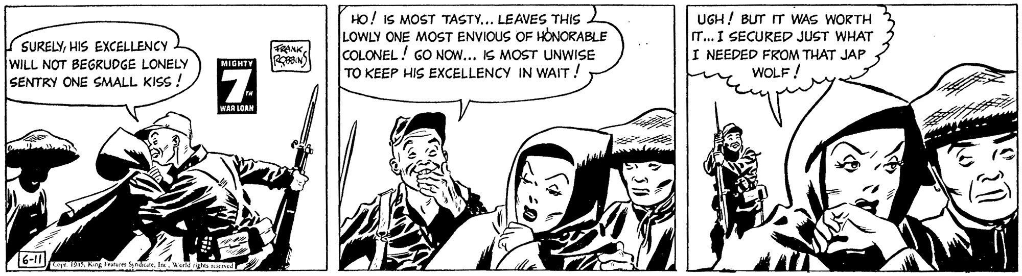 People OCR: HO! IS MOST TASTY... LEAVES THIS LOWLY ONE MOST ENVIOUS OF HONORABLE COLONEL! GO NOW... IS MOST UNWISE TO KEEP HIS EXCELLENCY IN WAIT ! UGH! BUT IT WAS WORTH T... I SECURED JUST WHAT I NEEDED FROM THAT JAP WOLF ! SURELYHIS EXCELLENCY FRANK WILL NOT BEGRUDGE LONELY SENTRY ONE SMALL KISS ! MIGHTY 7. WAR LOAM D ng leatus Sdt. Inrld ghts HO! IS MOST TASTY... LEAVES THIS LOWLY ONE MOST ENVIOUS OF HONORABLE COLONEL! GO NOW... IS MOST UNWISE TO KEEP HIS EXCELLENCY IN WAIT ! UGH! BUT IT WAS WORTH T... I SECURED JUST WHAT I NEEDED FROM THAT JAP WOLF ! SURELYHIS EXCELLENCY FRANK WILL NOT BEGRUDGE LONELY SENTRY ONE SMALL KISS ! MIGHTY 7. WAR LOAM D ng leatus Sdt. Inrld ghts