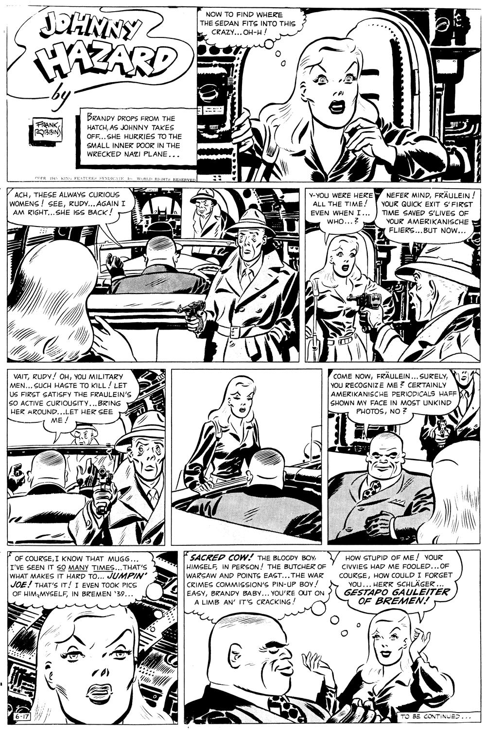 Font OCR: NOW TO FIND WHERE THE SEDAN FITS INTO THIS CRAZY... OH-HA AZARD by. BRANDY DROPS FROM THE FRANKAS JOHNNY TAKES OFF...SHE HURRIES TO THE SMALL INNER DOOR IN THE WRECKED NAZI PLANE... meR KIN BESERVED ACHTHESE ALWAYS CURIOUS WOMENS ! SEERUDY... AGAIN I AM RIGHT...SHE ISS BACK! Y-YOU WERE HERE NEFER MINDFRÄULEIN. ALL THE TIME. YOUR QUICK EXIT S'FIRST EVEN WHEN I... WHO...? TIME SAVED S'LIVES OF YOUR AMERIKANISCHE FLIERS..BUT NOW... COME NOWYOU RECOGNIZE ME ? CERTAINLY VAITYOU MILITARY MEN... SUCH HASTE TO KILL LET US FIRST SATISFY THE FRAULEIN'S SO ACTIVE CURIOUSITY...BRING AMERIKANISCHE PERIODICALS HAFF SHOWN MY FACE IN MOST UNKIND PHOTOSNO ? HER AROUND...LET HER SEE ME! SACRED COw! THE BLOCDV BOYHOW STUPID OF ME! YOUR OF COURSEI KNOW THAT MUGG... I'VE SEEN IT SO MANY TIMES... THAT'S WHAT MAKES IT HARD TO... JUMPIN' JOE! THAT'S IT! I EVEN TOOK PICS OF HIMIN BREMEN '39... HIMSELFIN PERSON! THE BUTCHER OF WARSAW AND POINTS EAST... THE WAR CRIMES COMMISSION'S PIN-UP BOY! EASYBRANDY BABY... YOU'RE OUT ON A LIMB AN' IT'S CRACKING! CIVVIES HAD ME FOOLED...OF COURSEHOw COULD I FORGET YOU... HERR SCHLÄGER. GESTAPO GAULEITER OF BREMEN! TO BE CONTINUED... NOW TO FIND WHERE THE SEDAN FITS INTO THIS CRAZY... OH-HA AZARD by. BRANDY DROPS FROM THE FRANKAS JOHNNY TAKES OFF...SHE HURRIES TO THE SMALL INNER DOOR IN THE WRECKED NAZI PLANE... meR KIN BESERVED ACHTHESE ALWAYS CURIOUS WOMENS ! SEERUDY... AGAIN I AM RIGHT...SHE ISS BACK! Y-YOU WERE HERE NEFER MINDFRÄULEIN. ALL THE TIME. YOUR QUICK EXIT S'FIRST EVEN WHEN I... WHO...? TIME SAVED S'LIVES OF YOUR AMERIKANISCHE FLIERS..BUT NOW... COME NOWFRÄULEIN... SURELYYOU RECOGNIZE ME ? CERTAINLY VAITRUDY! OHYOU MILITARY MEN... SUCH HASTE TO KILL LET US FIRST SATISFY THE FRAULEIN'S SO ACTIVE CURIOUSITY...BRING AMERIKANISCHE PERIODICALS HAFF SHOWN MY FACE IN MOST UNKIND PHOTOSNO ? HER AROUND...LET HER SEE ME! SACRED COw! THE BLOCDV BOYHOW STUPID OF ME! YOUR OF COURSEI KNOW THAT MUGG... I'VE SEEN IT SO MANY TIMES... THAT'S WHAT MAKES IT HARD TO... JUMPIN' JOE! THAT'S IT! I EVEN TOOK PICS OF HIMIN BREMEN '39... HIMSELFIN PERSON! THE BUTCHER OF WARSAW AND POINTS EAST... THE WAR CRIMES COMMISSION'S PIN-UP BOY! EASYBRANDY BABY... YOU'RE OUT ON A LIMB AN' IT'S CRACKING! CIVVIES HAD ME FOOLED...OF COURSEHOw COULD I FORGET YOU... HERR SCHLÄGER. GESTAPO GAULEITER OF BREMEN! TO BE CONTINUED...