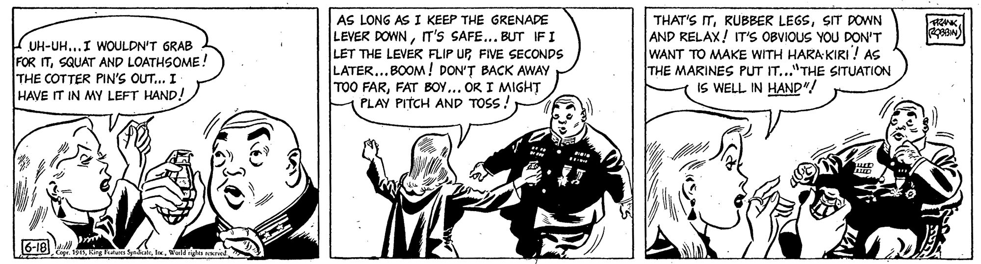 Art OCR: AS LONG AS I KEEP THE GRENADE LEVER DOWNIT'S SAFE... BUT IFI LET THE LEVER FLIP UPFIVE SECONDS LATER...BOOM ! DON'? BACK AWAY TOO FARFAT BOY... OR I MIGHT PLAY PITCH AND TOSS! THAT'S ITSIT DOWN AND RELAX! IT'S OBVIOUS YOU DON'T WANT TO MAKE WITH HARA KIRI! AS THE MARINES PUT IT..."THE SITUATION IS WELL IN HAND"! FRANK UH-UH...I WOULDN'T GRAB FOR ITSQUAT AND LOATHSOME! THE COTTER PIN'S OUT... I HAVE IT IN MY LEFT HAND! (6-18)wondigs sekried AS LONG AS I KEEP THE GRENADE LEVER DOWNIT'S SAFE... BUT IFI LET THE LEVER FLIP UPFIVE SECONDS LATER...BOOM ! DON'? BACK AWAY TOO FARFAT BOY... OR I MIGHT PLAY PITCH AND TOSS! THAT'S ITRUBBER LEGSSIT DOWN AND RELAX! IT'S OBVIOUS YOU DON'T WANT TO MAKE WITH HARA KIRI! AS THE MARINES PUT IT..."THE SITUATION IS WELL IN HAND"! FRANK UH-UH...I WOULDN'T GRAB FOR ITSQUAT AND LOATHSOME! THE COTTER PIN'S OUT... I HAVE IT IN MY LEFT HAND! (6-18)ina Sywondigs sekried