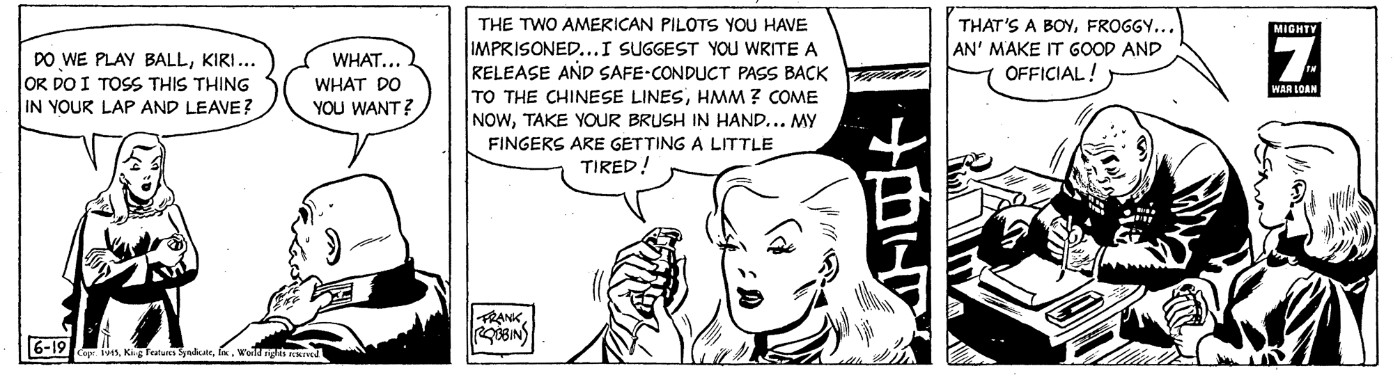 Gesture OCR: THE TWO AMERICAN PILOTS YOU HAVE IMPRISONED...I SUGGEST YOU WRITE A RELEASE AÑD SAFE-CONDUCT PASS BACK TO THE CHINESE LINESHMM ? COME NOWTAKE YOUR BRUSH IN HAND... MY FINGERS ARE GETTING A LITTLE TIRED! THAT'S A BOYFROGGY... AN' MAKE IT GOOD AND OFFICIAL! MIGHTY DO WE PLAY BALLKIRI... OR DO I TOSS THIS THING IN YOUR LAP AND LEAVE? WHAT... WHAT DO WAR LOAN YOU WANT? FRANK6-19 Capr. 145Weild ngts MIved THE TWO AMERICAN PILOTS YOU HAVE IMPRISONED...I SUGGEST YOU WRITE A RELEASE AÑD SAFE-CONDUCT PASS BACK TO THE CHINESE LINESHMM ? COME NOWTAKE YOUR BRUSH IN HAND... MY FINGERS ARE GETTING A LITTLE TIRED! THAT'S A BOYFROGGY... AN' MAKE IT GOOD AND OFFICIAL! MIGHTY DO WE PLAY BALLKIRI... OR DO I TOSS THIS THING IN YOUR LAP AND LEAVE? WHAT... WHAT DO WAR LOAN YOU WANT? FRANK6-19 Capr. 145Kig features SyndicatrWeild ngts MIved