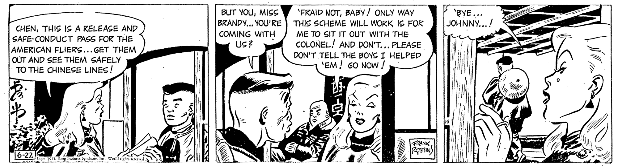 Font OCR: BUT YOUMISS BRANDY... YOU'RE 'FRAID NOTBABY! ONLY WAY THIS SCHEME WILL WORK IS FOR 'BYE... JOHNNY...! CHENTHIS IS A RELEASE AND COMING WITH US? ME TO SIT IT OUT WITH THE SAFE-CONDUCT PASS FOR THE COLOÑEL! AND DON'T... PLEASE AMERICAN FLIERS...GET THEM OUT AND SEE THEM SAFELY TO THE CHINESE LINES! DON'T TELL THE BOYS I HELPED 'EM! 6O NOW ! FRANK r . King Teatu na. l. BUT YOUMISS BRANDY... YOU'RE 'FRAID NOTBABY! ONLY WAY THIS SCHEME WILL WORK IS FOR 'BYE... JOHNNY...! CHENTHIS IS A RELEASE AND COMING WITH US? ME TO SIT IT OUT WITH THE SAFE-CONDUCT PASS FOR THE COLOÑEL! AND DON'T... PLEASE AMERICAN FLIERS...GET THEM OUT AND SEE THEM SAFELY TO THE CHINESE LINES! DON'T TELL THE BOYS I HELPED 'EM! 6O NOW ! FRANK r . King Teatu na. l.