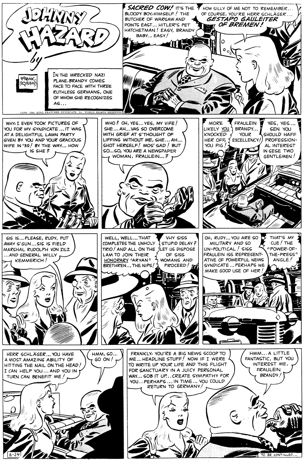 Organism OCR: JOHNNY AZARD SACRED COW! IT'S THE BLOODY BOYHIMSELF ! THE HOW SILLY OF ME NOT TO REMEMBER.. OF COURSEYOU'RE HERR SCHLÄGER... GESTAPO GAULEITER OF BREMEN! BUTCHER OF WARSAW AND POINTS EAST... HITLER'S PET HATCHETMAN! EASYBRANDY BABY... EASY! IN THE WRECKED NAZI FRANKBRANDY COMES FACE TO FACE WITH THREE RUTHLESS GERMANSONE OF WHOM SHE RECOGNIZES AS... corn 14 ING FE ATURES SYNDICATE WORLD RIGHTS RESERVEDl. WHYI EVEN TOOK PICTURES OF YOU FOR MY GYNDICATE ... IT WAS AT A DELIGHTFUL LAWN PARTY GIVEN BY YOU AND YOUR GRACIOUS WIFE IN '39.! BY THE WAY.. HOW IS SHE ? WHO ? OHMY VIFE! SHE... AH... VAS SO OVERCOME WITH GRIEF AT S'THOUGHT OF LIFFING WITHOUT MESHE... AH... SHOT HERSELF! MOS' SAD ! BUT so...SOYOU ARE A NEWSPAPER WOMANFRAULEIN...? FRAULEIN LIKELY YOU BRANDY... YOUR YESYES... SEN YOU SHOULD HAFE HER OFF{ EXCELLENCY!) PROFESSION- AL INTEREST IN SESE TWO GENTLEMEN ! MORE KNOCKED 1 YOU PIG SIS IS... PLEASEPUT AWAY S'GUN...SIS IS FIELD MARSHAL RUDOLPH VON ZILZ ...AND GENERAL WILLY KEMMERICH ! WELLWELL... THAT COMPLETES THE UNHOLY STUPID DELAY ? TRIO! AND ALL ON THE LET US DISPOSE LAM TO JOIN THEIR HONORARY ARYAN 3 WOMANS AND BRETHREN... THE NIPS! VHY SISS OHRUDY... YOU ARE SO MILITARY AND SO UN-POLITICAL! SIS FRAULEIN IS REPRESENT- ATIVE OF POWERFUL NEWS SYNDICATE... PERHAPS WE MAKE GOOD USE OF HER! THAT'S MY CUE! THE *POWER-OF- THE-PRESS" ANGLE! OF SISS PROCEED! HMMSO... GO ON ! FRANKLYYOU'RE A BIG NEWS SCOOP TO ME... HEADLINE STUFF! NOW IF I WERE TO WRITE UP YOUR LIFE AND THIS FLIGHT FOR SANCTUARY IN A JUICY PERSONAL WAY... SOB IT UP..CREATE SYMPATHY FOR YOU... PERHAPS... IN TIME... YOU COULD RETURN TO GERMANY! HERR SCHLÄGER... YOU HAVE A MOST AMAZING ABILITV OF HITTING THE NAIL ON THE HEAD! I CAN HELP VOU... AND YOU IN TURN CAN BENEFIT ME ! HMM... A LITTLE FANTASTICBUT VOU INTEREST MEFRAULEIN BRANDY! 6-24 TO BE CONTINUED... JOHNNY AZARD SACRED COW! IT'S THE BLOODY BOYHIMSELF ! THE HOW SILLY OF ME NOT TO REMEMBER.. OF COURSEYOU'RE HERR SCHLÄGER... GESTAPO GAULEITER OF BREMEN! BUTCHER OF WARSAW AND POINTS EAST... HITLER'S PET HATCHETMAN! EASYBRANDY BABY... EASY! IN THE WRECKED NAZI FRANKBRANDY COMES FACE TO FACE WITH THREE RUTHLESS GERMANSONE OF WHOM SHE RECOGNIZES AS... corn 14 ING FE ATURES SYNDICATE WORLD RIGHTS RESERVEDl. WHYI EVEN TOOK PICTURES OF YOU FOR MY GYNDICATE ... IT WAS AT A DELIGHTFUL LAWN PARTY GIVEN BY YOU AND YOUR GRACIOUS WIFE IN '39.! BY THE WAY.. HOW IS SHE ? WHO ? OHYES... YESMY VIFE! SHE... AH... VAS SO OVERCOME WITH GRIEF AT S'THOUGHT OF LIFFING WITHOUT MESHE... AH... SHOT HERSELF! MOS' SAD ! BUT so...SOYOU ARE A NEWSPAPER WOMANFRAULEIN...? FRAULEIN LIKELY YOU BRANDY... YOUR YESYES... SEN YOU SHOULD HAFE HER OFF{ EXCELLENCY!) PROFESSION- AL INTEREST IN SESE TWO GENTLEMEN ! MORE KNOCKED 1 YOU PIG SIS IS... PLEASEPUT AWAY S'GUN...SIS IS FIELD MARSHAL RUDOLPH VON ZILZ ...AND GENERAL WILLY KEMMERICH ! WELLWELL... THAT COMPLETES THE UNHOLY STUPID DELAY ? TRIO! AND ALL ON THE LET US DISPOSE LAM TO JOIN THEIR HONORARY ARYAN 3 WOMANS AND BRETHREN... THE NIPS! VHY SISS OHRUDY... YOU ARE SO MILITARY AND SO UN-POLITICAL! SIS FRAULEIN IS REPRESENT- ATIVE OF POWERFUL NEWS SYNDICATE... PERHAPS WE MAKE GOOD USE OF HER! THAT'S MY CUE! THE *POWER-OF- THE-PRESS" ANGLE! OF SISS PROCEED! HMMSO... GO ON ! FRANKLYYOU'RE A BIG NEWS SCOOP TO ME... HEADLINE STUFF! NOW IF I WERE TO WRITE UP YOUR LIFE AND THIS FLIGHT FOR SANCTUARY IN A JUICY PERSONAL WAY... SOB IT UP..CREATE SYMPATHY FOR YOU... PERHAPS... IN TIME... YOU COULD RETURN TO GERMANY! HERR SCHLÄGER... YOU HAVE A MOST AMAZING ABILITV OF HITTING THE NAIL ON THE HEAD! I CAN HELP VOU... AND YOU IN TURN CAN BENEFIT ME ! HMM... A LITTLE FANTASTICBUT VOU INTEREST MEFRAULEIN BRANDY! 6-24 TO BE CONTINUED...
