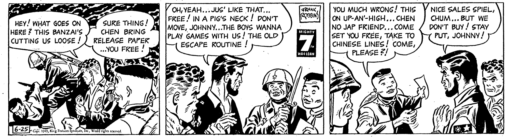 Illustration OCR: OHYEAH...JUS' LIKE THAT... FREE! IN A PIG'S NECK ! DON'T MOVEJOHNNY...THE BOYS WANNA PLAY GAMES WITH US! THE OLD ESCAPE ROUTINE ! YOU MUCH WRONG! THIS ON UP-AN'-HIGH...CHEN NO JAP FRIEND...COME SET YOU FREETAKE TO CHINESE LINESs! COMEPLEASE ?! TRANK NICE SALES SPIELHEY! WHAT GOES ON HERE ? THIS BANZAI'S CUTTING US LOOSE ! CHUM.. BUT WE DON'T BUY ! STAY PUTJOHNNY! SURE THING! CHEN BRING MIGHTY RELEASE PAPER ..YOU FREE ! WAH LOAN 6-25- Gi 93Wod ights FENIved. OHYEAH...JUS' LIKE THAT... FREE! IN A PIG'S NECK ! DON'T MOVEJOHNNY...THE BOYS WANNA PLAY GAMES WITH US! THE OLD ESCAPE ROUTINE ! YOU MUCH WRONG! THIS ON UP-AN'-HIGH...CHEN NO JAP FRIEND...COME SET YOU FREETAKE TO CHINESE LINESs! COMEPLEASE ?! TRANK NICE SALES SPIELHEY! WHAT GOES ON HERE ? THIS BANZAI'S CUTTING US LOOSE ! CHUM.. BUT WE DON'T BUY ! STAY PUTJOHNNY! SURE THING! CHEN BRING MIGHTY RELEASE PAPER ..YOU FREE ! WAH LOAN 6-25- Gi 93King Fealures SyakatWod ights FENIved.