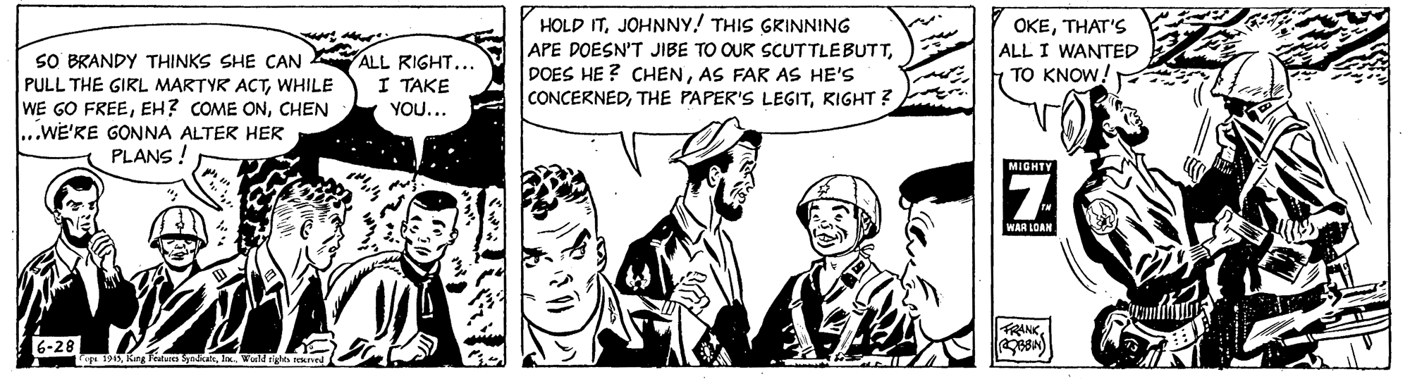 Illustration OCR: HOLD ITJOHNNY! THIS GRINNING APE DOESN'T JIBE TO OUR SCUTTLEBUTTAS FAR AS HE'S CONCERNEDKIGHT ? OKETHAT'S ALL I WANTED TO KNOW! SO BRANDY THINKS SHE CAN PULL THE GIRL MARTYR ACTWHILE WE GO FREECHEN ..WE'RE GONNA ALTER HER PLANS ! ALL RIGHT.. I TAKE YOU... MIGHTY WAR LOAN FRANK6-28 g 191ax. Wold sighs sekred HOLD ITJOHNNY! THIS GRINNING APE DOESN'T JIBE TO OUR SCUTTLEBUTTDOES HE ? CHENAS FAR AS HE'S CONCERNEDTHE PAPER'S LEGITKIGHT ? OKETHAT'S ALL I WANTED TO KNOW! SO BRANDY THINKS SHE CAN PULL THE GIRL MARTYR ACTWHILE WE GO FREEEH? COME ONCHEN ..WE'RE GONNA ALTER HER PLANS ! ALL RIGHT.. I TAKE YOU... MIGHTY WAR LOAN FRANK6-28 g 191KungTetare Syadcakax. Wold sighs sekred