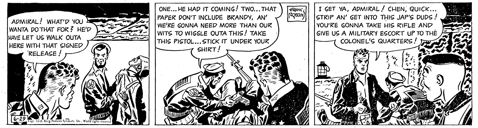 Illustration OCR: ONE... HE HAD IT COMING! TWO...THAT PAPER DON'T INCLUDE BRANDYAN' WE'RE GONNA NEED MORE THAN OUR WITS TO WIGGLE OUTA THIS! TAKE THIS PISTOL...STICK IT UNDER YOUR SHIRT! I GET YAQUICK... STRIP AN' GET INTO THIS JAP'S DUDS! YOU'RE GONNA TAKE HIS RIFLE AND GIVE US A MILITARY ESCORT UP TO THÉ COLONEL'S QUARTERS! FRANC ADMIRAL! WHAT'D YOU WANTA DO THAT FOR ? HE'D HAVE LET US WALK OUTA HERE WITH THAT SIGNED 'RELEASE ! 6-29 o Týo. Kig Features Sprdate. In.Warld ngs rEurwd ONE... HE HAD IT COMING! TWO...THAT PAPER DON'T INCLUDE BRANDYAN' WE'RE GONNA NEED MORE THAN OUR WITS TO WIGGLE OUTA THIS! TAKE THIS PISTOL...STICK IT UNDER YOUR SHIRT! I GET YAADMIRAL ! CHENQUICK... STRIP AN' GET INTO THIS JAP'S DUDS! YOU'RE GONNA TAKE HIS RIFLE AND GIVE US A MILITARY ESCORT UP TO THÉ COLONEL'S QUARTERS! FRANC ADMIRAL! WHAT'D YOU WANTA DO THAT FOR ? HE'D HAVE LET US WALK OUTA HERE WITH THAT SIGNED 'RELEASE ! 6-29 o Týo. Kig Features Sprdate. In.Warld ngs rEurwd
